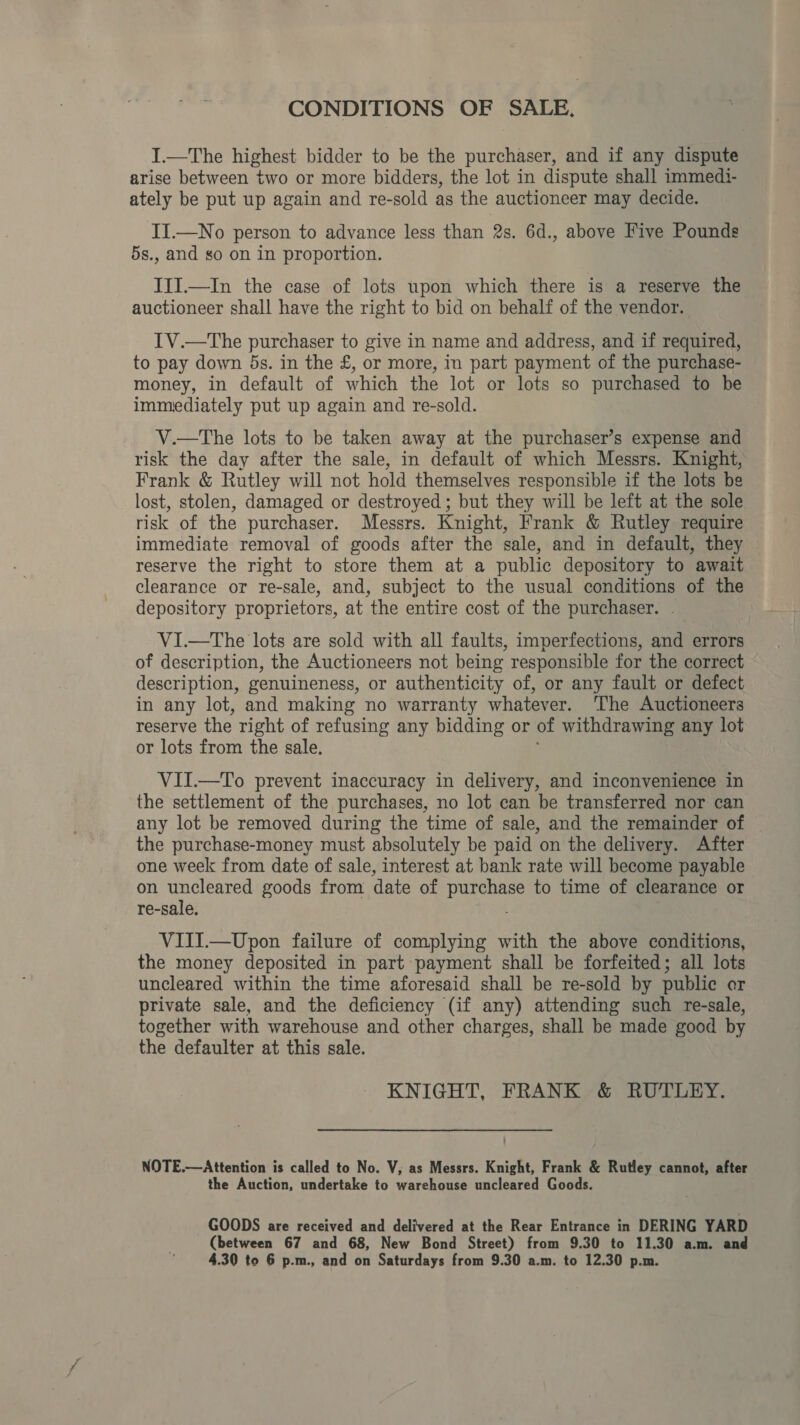 CONDITIONS OF SALE. I.—The highest bidder to be the purchaser, and if any dispute arise between two or more bidders, the lot in dispute shall immedi- ately be put up again and re-sold as the auctioneer may decide. II.—No person to advance less than 2s. 6d., above Five Pounds 5s., and so on in proportion. III.—In the case of lots upon which there is a reserve the auctioneer shall have the right to bid on behalf of the vendor. IV.—The purchaser to give in name and address, and if required, to pay down ds. in the £, or more, in part payment of the purchase- money, in default of which the lot or lots so purchased to he immediately put up again and re-sold. V.—The lots to be taken away at the purchaser’s expense and risk the day after the sale, in default of which Messrs. Knight, Frank &amp; Rutley will not hold themselves responsible if the lots be lost, stolen, damaged or destroyed ; but they will be left at the sole risk of the purchaser. Messrs. Knight, Frank &amp; Rutley require immediate removal of goods after the sale, and in default, they reserve the right to store them at a public depository to await clearance or re-sale, and, subject to the usual conditions of the depository proprietors, at the entire cost of the purchaser. - ViI.—tThe lots are sold with all faults, imperfections, and errors of description, the Auctioneers not being responsible for the correct description, genuineness, or authenticity of, or any fault or defect in any lot, and making no warranty whatever. ‘The Auctioneers reserve the right of refusing any bidding or of withdrawing any lot or lots from the sale. VII.—To prevent inaccuracy in delivery, and inconvenience in the settlement of the purchases, no lot can be transferred nor can any lot be removed during the time of sale, and the remainder of the purchase-money must absolutely be paid on the delivery. After one week from date of sale, interest at bank rate will become payable on uncleared goods from date of Ne ae to time of clearance or re-sale. VITI.—Upon failure of complying with the above conditions, the money deposited in part payment shall be forfeited; all lots uncleared within the time aforesaid shall be re-sold by public or private sale, and the deficiency (if any) attending such re-sale, together with warehouse and other charges, shall be made good by the defaulter at this sale. KNIGHT, FRANK &amp; RUTLEY. NOTE.—Attention is called to No. V, as Messrs. Knight, Frank &amp; Rutley cannot, after the Auction, undertake to warehouse uncleared Goods. GOODS are received and delivered at the Rear Entrance in DERING YARD (between 67 and 68, New Bond Street) from 9.30 to 11.30 a.m. and