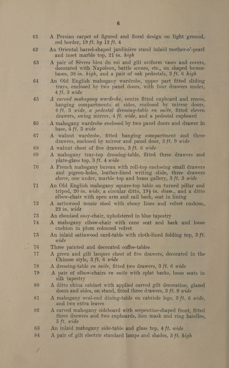 61 62 63 64 65 6 A Persian carpet of figured and floral design on light ground, red border, 19 ft. by 12 ft. 4 An Oriental barrel-shaped jardiniére stand inlaid mother-o’-pearl and inset marble top, 21 in. high A pair of Sévres bleu du roi and gilt oviform vases and covers, decorated with Napoleon, battle scenes, etc., on shaped bronze bases, 38 in. high, and a pair of oak pedestals, 3 ft. 6 high An Old English mahogany wardrobe, upper part fitted sliding trays, enclosed by two panel doors, with four drawers under, 4 ft. 3 wide A carved mahogany wardrobe, centre fitted cupboard and recess, hanging compartments at sides, enclosed by mirror doors, 6 ft. 3 “wide, a pedestal dressing-table en suite, fitted eleven drawers, swing mirror, 4 ft. wide, and a pedestal cupboard A mahogany wardrobe enclosed by two panel doors and drawer in base, 4 ft. 3 wide A walnut wardrobe, fitted hanging compartment and _ three drawers, enclosed by mirror and panel door, 3 ft. 9 wide A walnut chest of five drawers, 3 ft. 6 wide A mahogany tray-top dressing-table, fitted three drawers and plate-glass top, 3 ft. 4 wide A French mahogany bureau with roll-top enclosing small drawers and pigeon-holes, leather-lined writing slide, three drawers above, one under, marble top and brass gallery, 3 ft. 3 wide An Old English mahogany square-top table on turned pillar and tripod, 20 in. wide, a circular ditto, 194 in. diam., and a ditto elbow-chair with open arm and rail back, seat in lining A satinwood music stool with ebony lines and velvet cushion, 22 in. wide An ebonised easy-chair, upholstered in blue tapestry A mahogany elbow-chair with cane seat and back and loose cushion in plum coloured velvet An inlaid satinwood card-table with cloth-lined folding top, 3 ft. wide Three painted and decorated coffee-tables A green and gilt lacquer chest of five drawers, decorated in the Chinese style, 3 ft. 6 wide A dressing-table en suite, fitted two drawers, 3 ft. 6 wide A pair of elbow-chairs en suite with splat backs, loose seats in silk tapestry A ditto china cabinet with applied carved gilt decoration, glazed doors and sides, on stand, fitted three drawers, 3 ft. 9 wide A mahogany oval-end dining-table on cabriole legs, 3 ft. 6 wide,. and two extra leaves A carved mahogany sideboard with sbrobintindldhadiea front, fitted three drawers and two cupboards, lion mask and ring handles, 5 ft. wide An inlaid mahogany side-table and glass top, 4 ft. wide