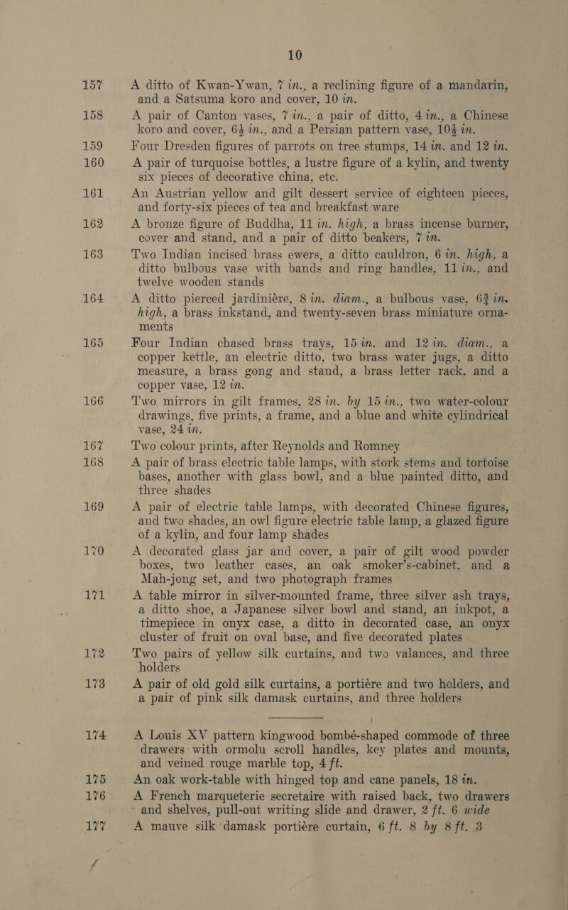165 166 167 168 172 173 10 A ditto of Kwan-Ywan, 7 in., a reclining figure of a mandarin, and a Satsuma koro and cover, 10 in. A pair of Canton vases, 77n., a pair of ditto, 4in., a Chinese koro and cover, 64 in., and a Persian pattern vase, 104 in. Four Dresden figures of parrots on tree stumps, 14 im. and 12 in. A pair of turquoise bottles, a lustre figure of a kylin, and twenty six pieces of decorative china, etc. An Austrian yellow and gilt dessert service of eighteen pieces, and forty-six pieces of tea and breakfast ware A bronze figure of Buddha, 11 in. high, a brass incense burner, cover and stand, and a pair of ditto beakers, 7 im. Two Indian incised brass ewers, a ditto cauldron, 6 in. high, a ditto bulbous vase with bands and ring handles, 11in., and twelve wooden stands A ditto pierced jardiniére, 8in. diam., a bulbous vase, 63 in. high, a brass inkstand, and twenty-seven brass miniature orna- ments Four Indian chased brass trays, 15 im. and 121in. diam., a copper kettle, an electric ditto, two brass water jugs, a ditto measure, a brass gong and stand, a brass letter rack, and a copper vase, 12 wn. otk T'wo mirrors in gilt frames, 28 in. by 15 im., two water-colour drawings, five prints, a frame, and a blue and white cylindrical vase, 24 i. Two colour prints, after Reynolds and Romney A pair of brass electric table lamps, with stork stems and tortoise bases, another with glass bowl, and a blue painted ditto, and three shades A pair of electric table lamps, with decorated Chinese figures, and two shades, an owl figure electric table lamp, a glazed figure of a kylin, and four lamp shades A decorated glass jar and cover, a pair of gilt wood powder boxes, two leather cases, an oak smoker’s-cabinet, and a Mah-jong set, and two photograph frames A table mirror in silver-mounted frame, three silver ash trays, a ditto shoe, a Japanese silver bowl and stand, an inkpot, a timepiece in onyx case, a ditto in decorated case, an onyx cluster of fruit on oval base, and five decorated plates Two pairs of yellow silk curtains, and two valances, and three holders A pair of old gold silk curtains, a portiére and two holders, and a pair of pink silk damask curtains, and three holders A Louis XV pattern kingwood bombé-shaped commode of three drawers with ormolu scroll handles, key plates and mounts, and veined rouge marble top, 4 ft. An oak work-table with hinged top and cane panels, 18 in. A French marqueterie secretaire with raised back, two drawers - and shelves, pull-out writing slide and drawer, 2 ft. 6 wide