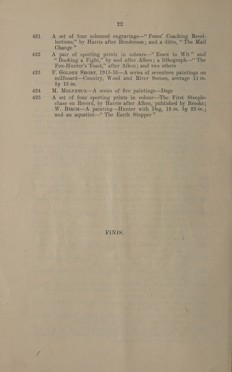 421 423 424 425 22 A set of four coloured engravings—* Fores’ Coaching Recol- lections,” by Harris after Henderson; and a ditto, “ The Mail Change ” A pair of sporting prints in colours—*‘ Essex to Wit” and “ Bucking a Fight,’ by and after Alken; a hthograph—* The Fox-Hunter’s Toast,” after Alken; and two others F. GotpEN SHort, 1915-16—A series of seventeen paintings on millboard—Country, Wood and River Scenes, average 11 in. by 15 wm. . M. Motyneux—A series of five paintings—Dogs A set of four sporting prints in colour—The First Steeple- chase on Record, by Harris after Alken, published by Brooks; W. BircH—A painting—Hunter with Dog, 19 in. by 23 1m.; and an aquatint—‘ The Harth Stopper ”  FINIS.