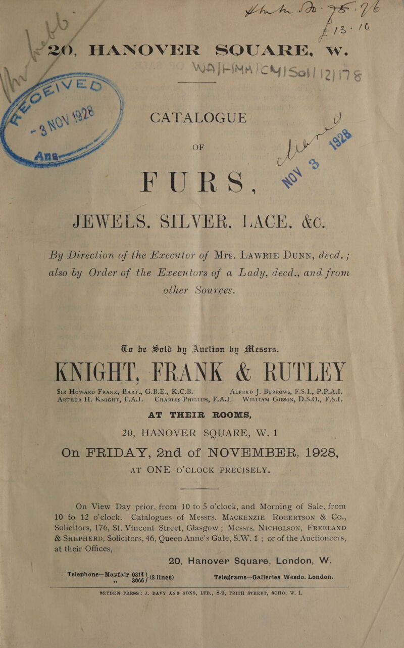  : me fee) fp SPA rte a AQ) bed AC By | Sah) (i&gt; a : ; gf Pe CATALOGUE | y, : 1 Oe OF ea oF : rie eX PUR Si sf JEWELS. SILVER. LACE. &amp;c. By Direction of the Executor of Mrs. LAwRiE Dunn, decd. ; also by Order of the EHxecutors of a Lady, decd., and from other Sources. @o be Sold by Auction by Messrs. KNIGHT, FRANK &amp; RUTLEY Sir Howarp Frank, Barer., G.B.E., K.C.B. Axrrep J. Burrows, F.S.I., P.P.A.I. Arruur H. Knicur, F.A.I. Cuarces Puituips, F.A.T. Wirri1am Gipson, D.S.O., F.S.I. AT THEIR ROOMS, 20, HANOVER SQUARE, W. 1 On FRIDAY, 2nd of NOVEMBER, 1928, AT ONE O’CLOCK PRECISELY. On View Day prior, from 10 to 5 o'clock, and Morning of Sale, from 10 to 12 o'clock. Catalogues of Messrs. MACKENZIE ROBERTSON &amp; CO., Solicitors, 176, St. Vincent Street, Glasgow ; Messrs. NICHOLSON, FREELAND &amp; SHEPHERD, Solicitors, 46, Queen Anne’s Gate, S.W. 1 ; or of the Auctioneers, at their Offices, 20, Hanover Square, London, W. - Telephone—Mayfair mana lines) Telegrams—Galleries Wesdo, London.    DRYDEN PRESS: J. DAVY AND SONS, LTD., 8-9, FRITH STREKT, SOHO, W. 1. 