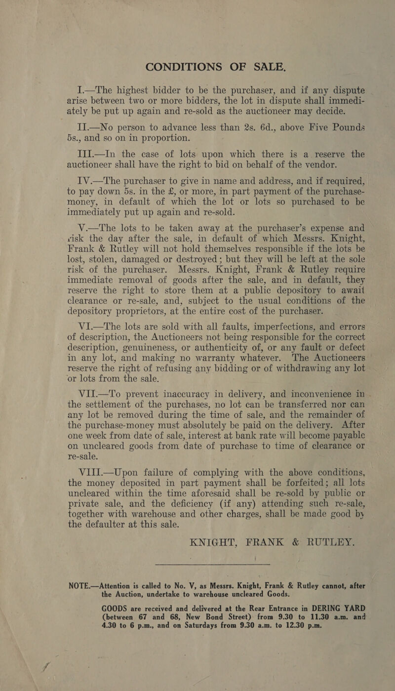 CONDITIONS OF SALE, I.—The highest bidder to be the purchaser, and if any dispute arise between two or more bidders, the lot in dispute shall immedi- ately be put up again and re-sold as the auctioneer may decide. II.—No person to advance less than 2s. 6d., above Five Pounds 5s., and so on in proportion. ITI.—In the case of lots upon which there is a reserve the auctioneer shali have the right to bid on behalf of the vendor. IV.—tThe purchaser to give in name and address, and if required, to pay down 5ds. in the £, or more, in part payment of the purchase- money, in default of which the lot or lots so purchased to be immediately put up again and re-sold. V.—tThe lots to be taken away at the purchaser’s expense and visk the day after the sale, in default of which Messrs. Knight, Frank &amp; Rutley will not hold themselves responsible if the lots be lost, stolen, damaged or destroyed ; but they will be left at the sole risk of the purchaser. Messrs. Knight, Frank &amp; Rutley require immediate removal of goods after the sale, and in default, they reserve the right to store them at a public depository to await clearance or re-sale, and, subject to the usual conditions of the depository proprietors, at the entire cost of the purchaser. VI—tThe lots are sold with all faults, imperfections, and errors of description, the Auctioneers not being responsible for the correct description, genuineness, or authenticity of, or any fault or defect in any lot, and making no warranty whatever. The Auctioneers reserve the right of refusing any bidding or of withdrawing any lot or lots from the sale. VII.—To prevent inaccuracy in delivery, and inconvenience in - the settlement of the purchases, no lot can be transferred nor can any lot be removed during the time of sale, and the remainder of the purchase-money must absolutely be paid on the delivery. After one week from date of sale, interest at bank rate will become payable on uncleared goods from date of purchase to time of clearance or re-sale. VIII.—Upon failure of complying with the above conditions, the money deposited in part payment shall be forfeited; all lots uncleared within the time aforesaid shall be re-sold by public or private sale, and the deficiency (if any) attending such re-sale, together with warehouse and other charges, shall be made good by the defaulter at this sale. KNIGHT, FRANK’ &amp; RUTLEY: NOTE.—Attention is called to No. V, as Messrs. Knight, Frank &amp; Rutley cannot, after the Auction, undertake to warehouse uncleared Goods. GOODS are received and delivered at the Rear Entrance in DERING YARD (between 67 and 68, New Bond Street) from 9.30 to 11.30 a.m. and