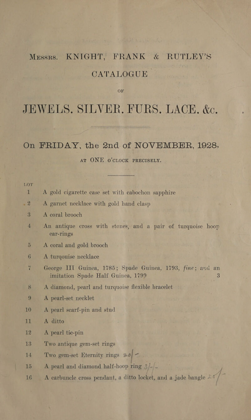 CATALOGUE. ) OF JEWELS. SILVER. FURS, LACE, &amp;c.   On FRIDAY, the 2nd of NOVEMBER, 1928, AT ONE O’CLOCK PRECISELY. A gold cigarette case set with cabochon sapphire O ii 22 A garnet necklace with gold hand clasp 3 A coral brooch 4 An antique cross with stones, and a pair of turquoise hoop ear-rings 5 A coral and gold brooch 6 A turqouise necklace ‘ George IIT Guinea, 1785; Spade Girne: 1793, fine; and an imitation Spade Half Guinea, 1799 3 8 A diamond, pearl and turquoise flexible bracelet 9 A pearl-set, necklet 10 A pearl scarf-pin and stud 11 A ditto 12 A pearl tie-pin 13 Two antique gem-set rings 14 Two gem-set Eternity rings +6 % 16 A carbuncle cross pendant, a ditto locket, and a jade bangle 4 c/ /