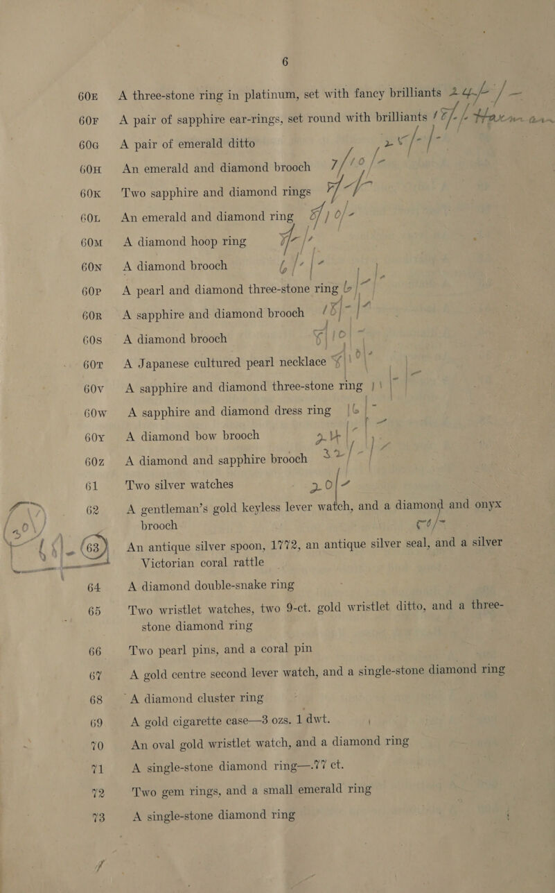 60z A three-stone ring in platinum, set w ith fancy brilliants 2 a / f ae 60r A pair of sapphire ear-rings, set round with brilliants / 7 Ff Le teaver aye 60@ <A pair of emerald ditto ut f- 60H An emerald and diamond brooch 7 Wee [- on 60k Two sapphire and diamond rings 60z An emerald and diamond ring af / o/- 60m A diamond hoop ring ¥/z |? 60x A diamond brooch La? ve 60p A pearl and diamond thie eee ring <% 60R A sapphire and diamond brooch / B| ke 60s A diamond brooch 4 /jc 60r A Japanese eiabieed pearl necklace  60v <A sapphire and diamond three-stone ring | | r 60w A sapphire and diamond dress ring IG 60y A diamond bow brooch pas ae 60z A diamond and sapphire brooch $2] 61 Two silver watches 23. § | 62 A gentleman’s gold keyless lever se and a diamond and onyx brooch mo Is ble ( 63) An antique silver spoon, 1772, an antique silver seal, and a silver pa ee — Victorian coral rattle 64 A diamond double-snake ring 65 Two wristlet watches, two 9-ct. gold wristlet ditto, and a three- stone diamond ring 66 Two pearl pins, and a coral pin 67 A gold centre second lever watch, and a single-stone diamond ring 68 A diamond cluster ring 69 A gold cigarette case—3 ozs. 1 dwt. ) 70 An oval gold wristlet watch, and a diamond ring 71 A single-stone diamond ring—.77 ct. 72 Two gem rings, and a small emerald ring 73 A single-stone diamond ring