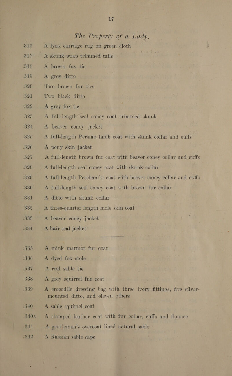 The Property of a Lady, A lynx carriage rug on green cloth A brown fox tie A grey ditto Two brown fur -ties T'wo black ditto: A grey fox tie A full-length seal coney coat trimmed skunk A beaver coney jacket A full-length Persian lamb coat with skunk collar and outta’ A pony skin jacket | A full-length brown fur coat with beaver coney collar and evffs A full-length seal coney coat with skunk collar A full-length Peschaniki coat with beaver coney collar and cutfs A full-length seal coney coat with brown fur collar A ditto with skunk collar A three-quarter length mole skin coat A beaver coney jacket A hair seal jacket A mink marmot fur coat A dyed fox stole A real sable tie A grey squirrel fur coat A crocodile dressing bag with three ivory fittings, five silver- mounted ditto, and eleven others A sable squirrel coat A stamped leather coat with fur collar, cuffs and flounce A gentleman’s overcoat lined natural sable — A Russian sable cape