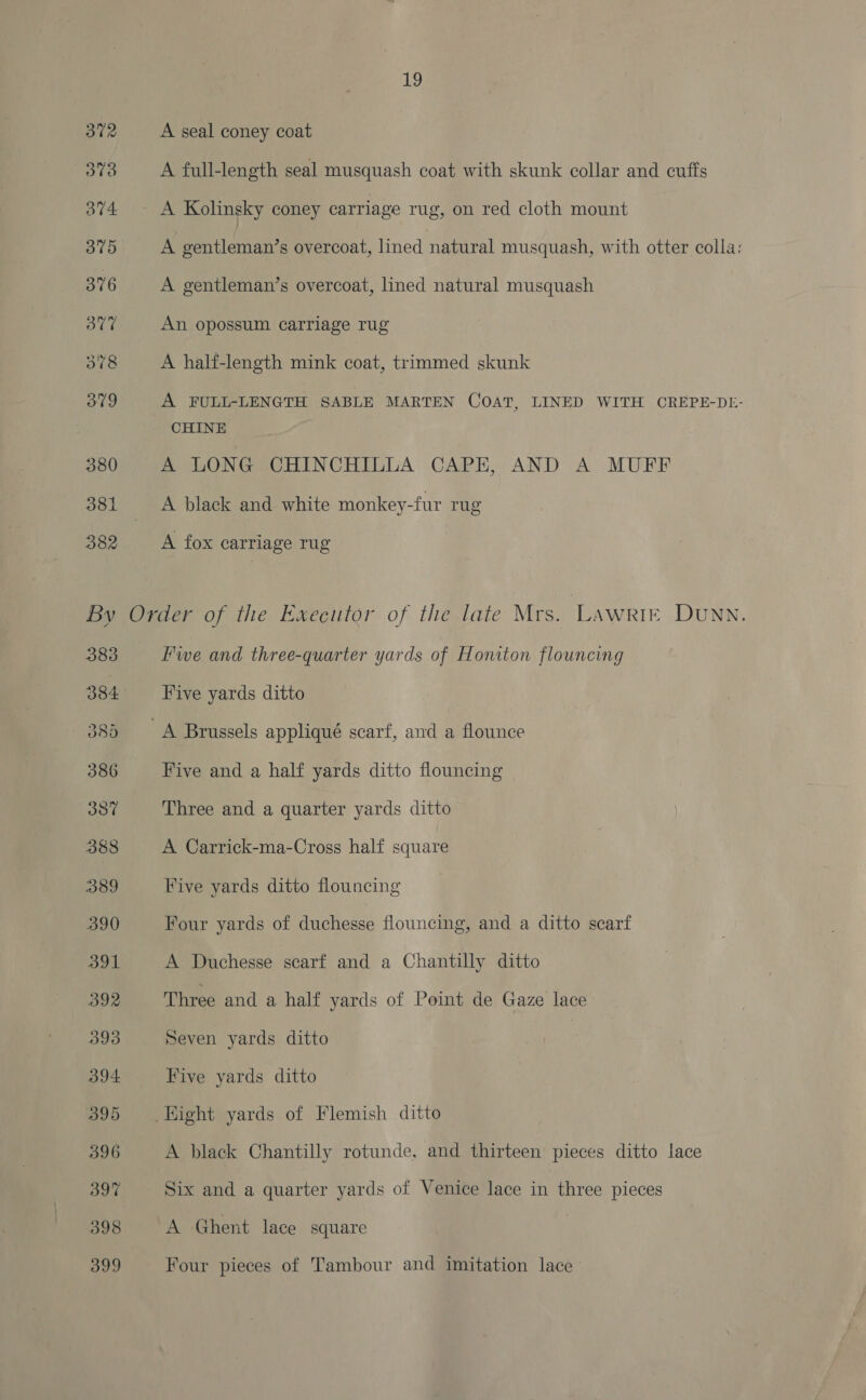 372 A seal coney coat 373 A full-length seal musquash coat with skunk collar and cuffs 374 A Kolinsky coney carriage rug, on red cloth mount 375 A gentleman’s overcoat, lined natural musquash, with otter colla; 376 A gentleman’s overcoat, lined natural musquash 377 An opossum carriage rug 378 A half-length mink coat, trimmed skunk 379 A FULL-LENGTH SABLE MARTEN COAT, LINED WITH OREPE-DE- CHINE 380 A LONG CHINCHILLA CAPE, AND A MUFF 381 A black and white monkey-fur rug 382 A fox carriage rug By Order of the Execitor of the late Mrs. Lawrie Dunn. 383 Fwe and three-quarter yards of Honiton flouncing 384 Five yards ditto 385 A Brussels appliqué scarf, and a flounce 386 Five and a half yards ditto flouncing 387 Three and a quarter yards ditto 388 A Carrick-ma-Cross half square 389 Five yards ditto flouncing 390 Four yards of duchesse flouncing, and a ditto scarf 391 A Duchesse scarf and a Chantilly ditto 392 Three and a half yards of Point de Gaze lace 393 Seven yards ditto 394 Five yards ditto 395 | Hight yards of Flemish ditto 396 A black Chantilly rotunde, and thirteen pieces ditto lace 397 Six and a quarter yards of Venice lace in three pieces 398 A Ghent lace square 399 Four pieces of Tambour and imitation lace