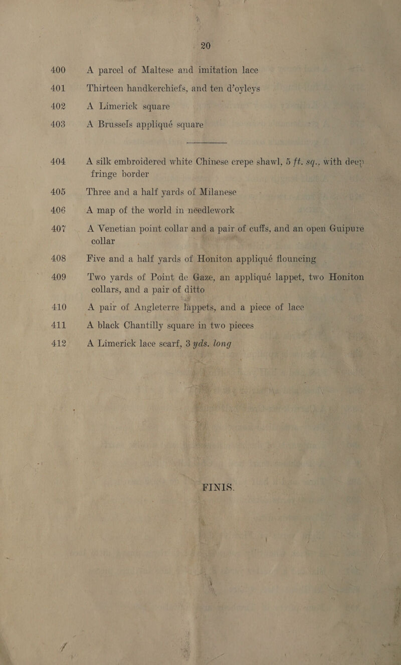 A parcel of Maltese and imitation lace Thirteen handkerchiefs, and ten d’oyleys A Limerick square A Brussels appliqué square A silk embroidered white Chinese crepe shawl, 4 ft. sq., with dee? fringe border Three and a half yards of Milanese A map of the world in néedlework A Venetian point collar and a pair of cuffs, and an open Guipure collar Five and a half yards of Honiton appliqué flouncing T'wo yards of Point de Gaze, an appliqué lappet, two Honiton collars, and a pair of ditto A pair of Angleterre tappets, and a piece of lace A black Chantilly square in two pieces A Limerick lace scarf, 3 yds. long FINIS.