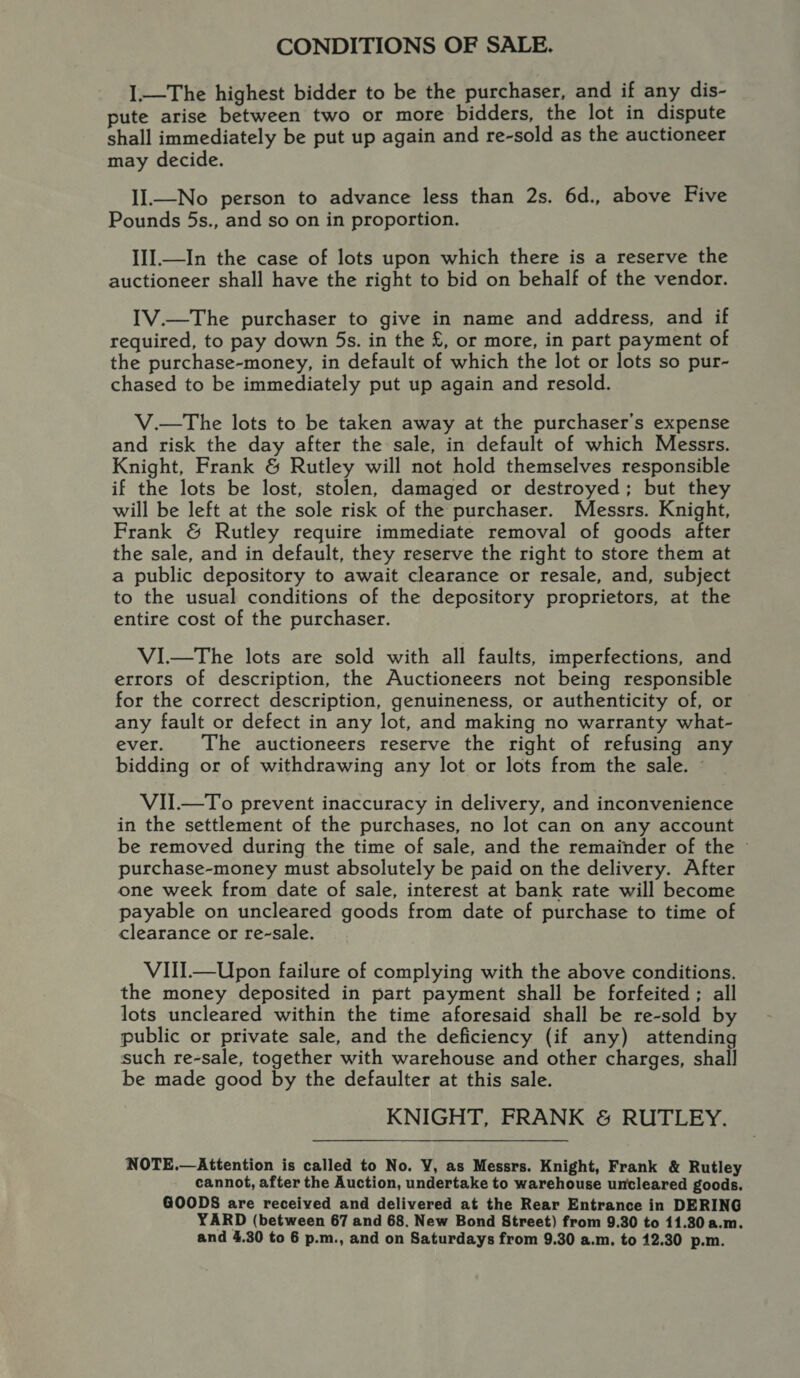 CONDITIONS OF SALE. I.—The highest bidder to be the purchaser, and if any dis- pute arise between two or more bidders, the lot in dispute shall immediately be put up again and re-sold as the auctioneer may decide. II.—No person to advance less than 2s. 6d., above Five Pounds 5s., and so on in proportion. III.—In the case of lots upon which there is a reserve the auctioneer shall have the right to bid on behalf of the vendor. IV.—The purchaser to give in name and address, and if required, to pay down 5s. in the £, or more, in part payment of the purchase-money, in default of which the lot or lots so pur- chased to be immediately put up again and resold. V.—The lots to be taken away at the purchaser's expense and risk the day after the sale, in default of which Messrs. Knight, Frank &amp; Rutley will not hold themselves responsible if the lots be lost, stolen, damaged or destroyed; but they will be left at the sole risk of the purchaser. Messrs. Knight, Frank &amp; Rutley require immediate removal of goods after the sale, and in default, they reserve the right to store them at a public depository to await clearance or resale, and, subject to the usual conditions of the depository proprietors, at the entire cost of the purchaser. VI.—The lots are sold with all faults, imperfections, and errors of description, the Auctioneers not being responsible for the correct description, genuineness, or authenticity of, or any fault or defect in any lot, and making no warranty what- ever. The auctioneers reserve the right of refusing any bidding or of withdrawing any lot or lots from the sale. © VII.—To prevent inaccuracy in delivery, and inconvenience in the settlement of the purchases, no lot can on any account be removed during the time of sale, and the remainder of the © purchase-money must absolutely be paid on the delivery. After one week from date of sale, interest at bank rate will become payable on uncleared goods from date of purchase to time of clearance or re-sale. VIII.—Upon failure of complying with the above conditions. the money deposited in part payment shall be forfeited; all lots uncleared within the time aforesaid shall be re-sold by public or private sale, and the deficiency (if any) attending such re-sale, together with warehouse and other charges, shall be made good by the defaulter at this sale. KNIGHT, FRANK &amp; RUTLEY. NOTE.—Attention is called to No. Y, as Messrs. Knight, Frank &amp; Rutley cannot, after the Auction, undertake to warehouse uncleared goods. GOODS are received and delivered at the Rear Entrance in DERING YARD (between 67 and 68, New Bond Street) from 9.30 to 11.30 a.m. and 4.30 to 6 p.m., and on Saturdays from 9.30 a.m, to 12.30 p.m.