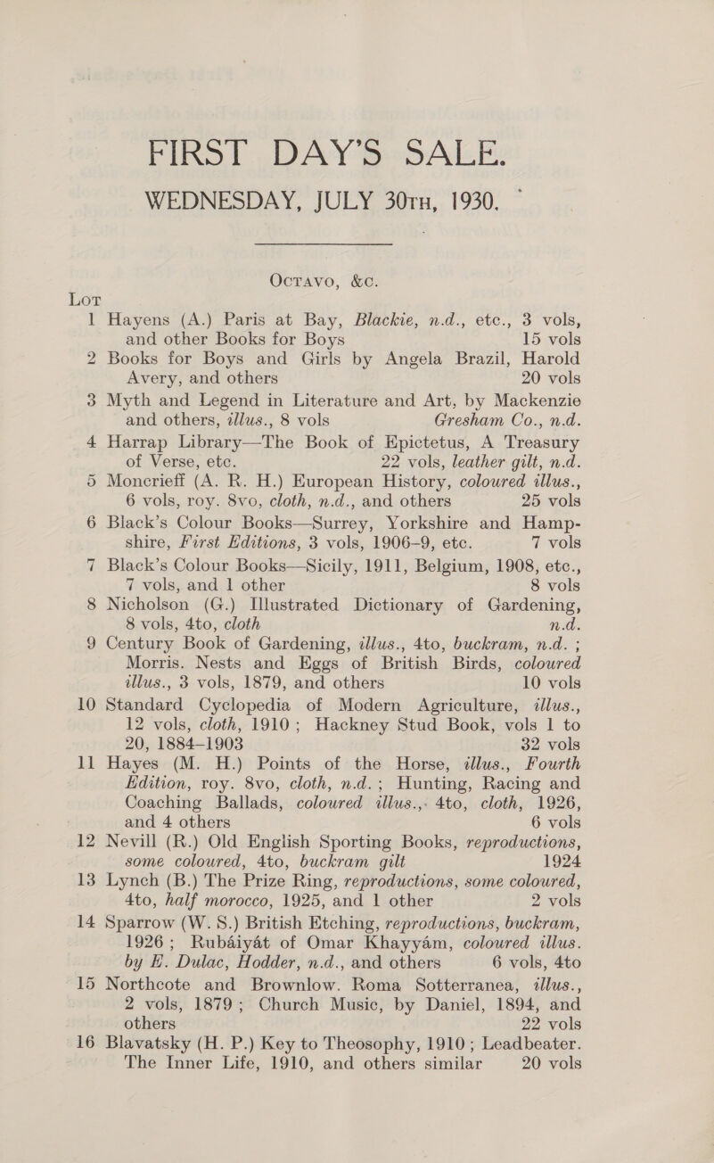 Lot 10 1] 12 13 14 15 16 FIRST DAY'S SALE. WEDNESDAY, JULY 30rx, 1930, Octavo, &amp;C. Hayens (A.) Paris at Bay, Blackie, n.d., etc., 3 vols, and other Books for Boys 15 vols Books for Boys and Girls by Angela Brazil, Harold Avery, and others 20 vols Myth and Legend in Literature and Art, by Mackenzie and others, zllus., 8 vols Gresham Co., n.d. Harrap Library—The Book of Epictetus, A Treasury of Verse, ete. 22 vols, leather gilt, n.d. Moncrieff (A. R. H.) European History, coloured illus., 6 vols, roy. 8vo, cloth, n.d., and others 25 vols Black’s Colour Books—Surrey, Yorkshire and Hamp- shire, First Hditions, 3 vols, 1906-9, etc. 7 vols Black’s Colour Books—Sicily, 1911, Belgium, 1908, etc., 7 vols, and 1 other 8 vols Nicholson (G.) Illustrated Dictionary of Gardening, 8 vols, 4to, cloth n.d. Century Book of Gardening, illus., 4to, buckram, n.d. ; Morris. Nests and Eggs of British Birds, coloured illus., 3 vols, 1879, and others 10 vols Standard Cyclopedia of Modern Agriculture, illus., 12 vols, cloth, 1910; Hackney Stud Book, vols 1 to 20, 1884-1903 32 vols Hayes (M. H.) Points of the Horse, dllus., Fourth Hdition, roy. 8vo, cloth, n.d.; Hunting, Racing and Coaching Ballads, coloured illus.,- 4to, cloth, 1926, and 4 others 6 vols Nevill (R.) Old English Sporting Books, reproductions, some coloured, 4to, buckram gilt 1924 Lynch (B.) The Prize Ring, reproductions, some coloured, 4to, half morocco, 1925, and 1 other 2 vols Sparrow (W.S.) British Etching, reproductions, buckram, 1926; Rubaiyat of Omar Khayyam, coloured illus. by H. Dulac, Hodder, n.d., and others 6 vols, 4to Northcote and Brownlow. Roma Sotterranea, illus., 2 vols, 1879; Church Music, by Daniel, 1894, and others 22 vols Blavatsky (H. P.) Key to Theosophy, 1910 ; Leadbeater. The Inner Life, 1910, and others similar 20 vols