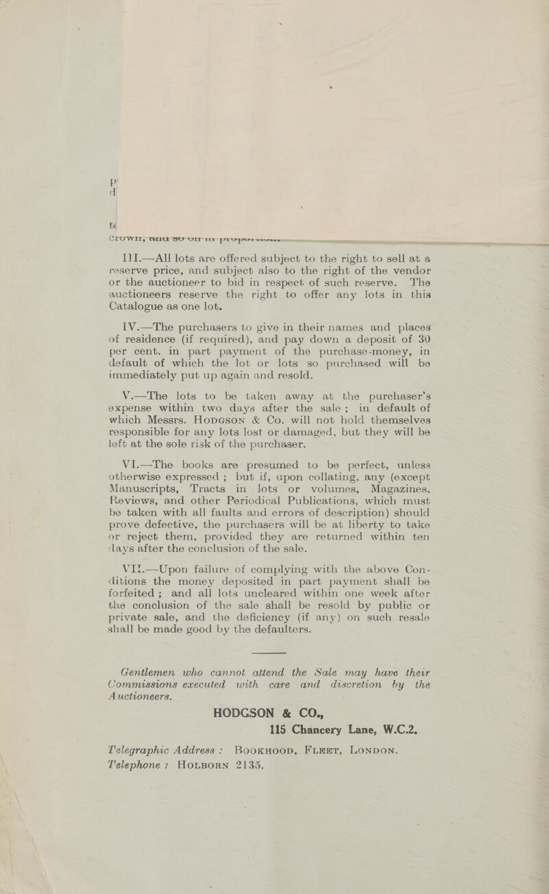 CLOWE, WiL1U SU UrLr in: PEVPUrvurexe ITI.—AlIl lots are offered subject to the right to sell at a reserve price, and subject also to the right of the vendor or the auctioneer to bid in respect of such reserve. The auctioneers reserve the right to offer any lots in this Catalogue as one lot. {V.—The purchasers to give in their names and places of residence (if required), and pay down a deposit of 30 per cent. in part payment of the purchase-money, in default of which the lot or lots so purchased will be immediately put up again and resold. V.—The lots to be taken away at the purchaser’s expense within two days after the sale; in default of which Messrs. Hopeson &amp; Co. will not hold themselves responsible for any lots lost or damaged, but they will be left at the sole risk of the purchaser. VI.—The books are presumed to be perfect, unless otherwise expressed ; but if, upon collating, any (except Manuscripts, Tracts in lots or volumes, Magazines, Reviews, and other Periodical Publications, which must be taken with all faults and errors of description) should prove defective, the purchasers will be at liberty to take or reject them, provided they are returned within ten clays after the conclusion of the sale. VI?t.—Upon failure of complying with the above Con- ditions the money deposited in part payment shall be forfeited ; and all lots uncleared within one week after the conclusion of the sale shall be resold by public or private sale, and the deficiency (if any) on such resale shall be made good by the defaulters.  Gentlemen who cannot attend the Sale may have their Commissions executed with care and discretion by the Auctioneers. HODGSON &amp; CO., 115 Chancery Lane, W.C.2. Telegraphic Address : BooKkHOOD, FLEET, LONDON. Telephone : HouBorn 2135.