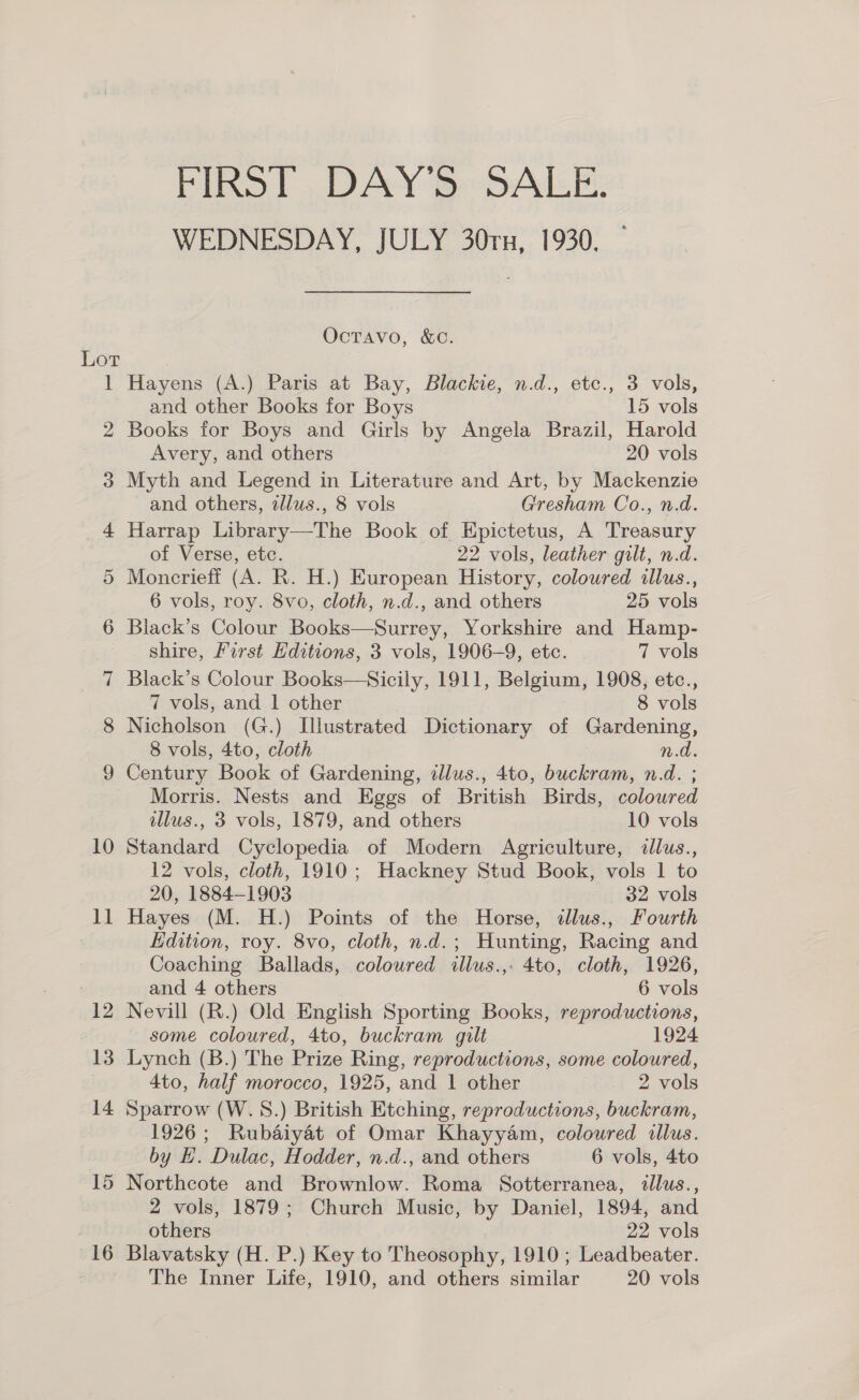 FIRST DAY'S SALE. WEDNESDAY, JULY 30rx, 1930, OcTAvo, &amp;C. Lot 1 Hayens (A.) Paris at Bay, Blackie, n.d., etc., 3 vols, and other Books for Boys 15 vols 2 Books for Boys and Girls by Angela Brazil, Harold Avery, and others 20 vols 3 Myth and Legend in Literature and Art, by Mackenzie and others, zllus., 8 vols Gresham Co., n.d. 4 Harrap Library—The Book of Epictetus, A Treasury of Verse, etc. 22 vols, leather gilt, n.d. 5 Moncrieff (A. R. H.) European History, coloured illus., 6 vols, roy. 8vo, cloth, n.d., and others 25 vols 6 Black’s Colour Books—Surrey, Yorkshire and Hamp- shire, First Editions, 3 vols, 1906-9, etc. 7 vols 7 Black’s Colour Books—Sicily, 1911, Belgium, 1908, etc., 7 vols, and | other 8 vols 8 Nicholson (G.) Illustrated Dictionary of Gardening, 8 vols, 4to, cloth n.d. 9 Century Book of Gardening, illus., 4to, buckram, n.d. ; Morris. Nests and Eggs of British Birds, coloured illus., 3 vols, 1879, and others 10 vols 10 Standard Cyclopedia of Modern Agriculture, dllus., 12 vols, cloth, 1910; Hackney Stud Book, vols 1 to 20, 1884-1903 32 vols 11 Hayes (M. H.) Points of the Horse, dlus., Fourth Edition, roy. 8vo, cloth, n.d.; Hunting, Racing and Coaching Ballads, coloured illus.,. 4to, cloth, 1926, 3 and 4 others 6 vols 12 Nevill (R.) Old English Sporting Books, reproductions, some coloured, 4to, buckram gilt 1924 13 Lynch (B.) The Prize Ring, reproductions, some coloured, 4to, half morocco, 1925, and 1 other 2 vols 14 Sparrow (W.S.) British Etching, reproductions, buckram, 1926; Rubaiyat of Omar Khayyam, coloured illus. by EH. Dulac, Hodder, n.d., and others 6 vols, 4to 15 Northcote and Brownlow. Roma Sotterranea, illus., 2 vols, 1879; Church Music, by Daniel, 1894, and others 22 vols 16 Blavatsky (H. P.) Key to Theosophy, 1910; Leadbeater. The Inner Life, 1910, and others similar 20 vols