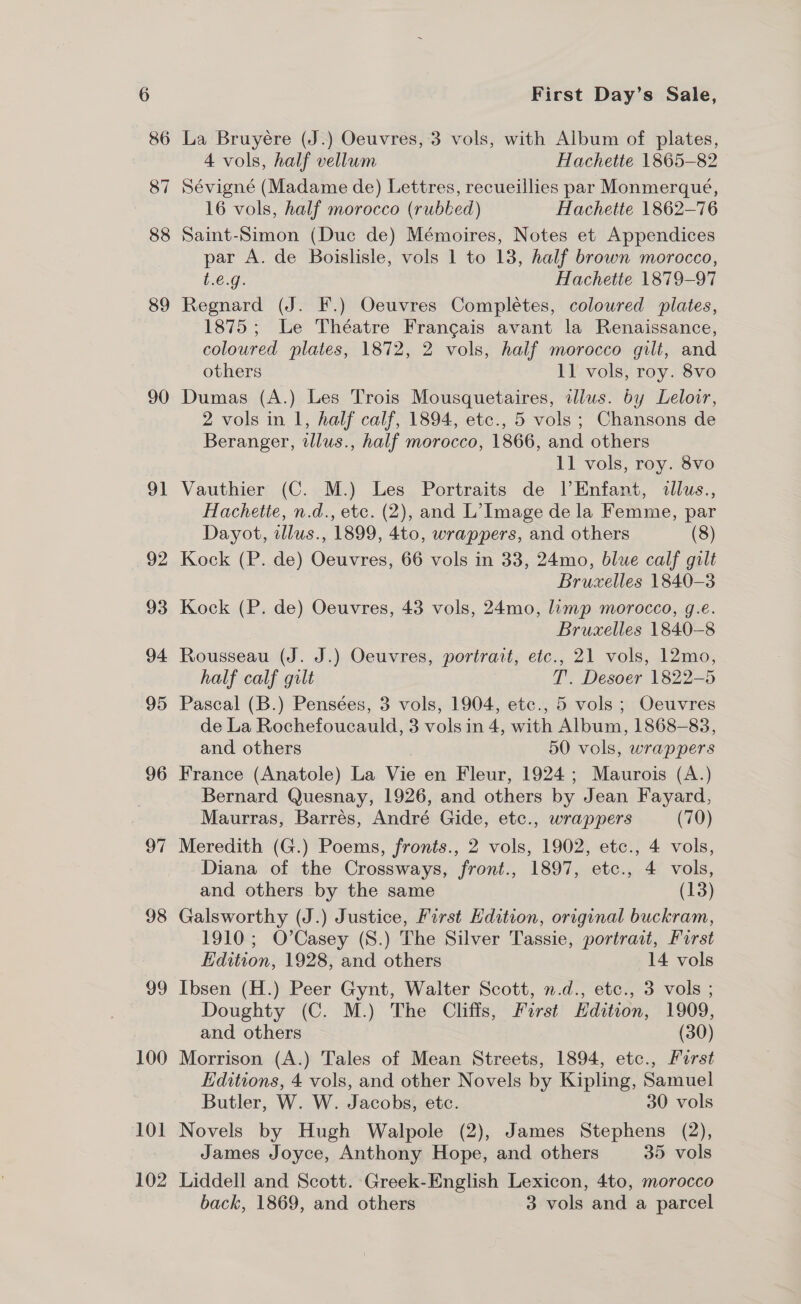 89 90 91 92 93 94 95 96 97 98 99 100 101 102 First Day’s Sale, La Bruyére (J.) Oeuvres, 3 vols, with Album of plates, 4 vols, half vellum Hachette 1865-82 Sévigné (Madame de) Lettres, recueillies par Monmerqueé, 16 vols, half morocco (rubbed) Hachette 1862-76 Saint-Simon (Duc de) Mémoires, Notes et Appendices par A. de Boislisle, vols 1 to 13, half brown morocco, L6-@, Hachette 1879-97 Regnard (J. F.) Oeuvres Completes, coloured plates, 1875; Le Théatre Francais avant la Renaissance, coloured plates, 1872, 2 vols, half morocco gilt, and others 11 vols, roy. 8vo Dumas (A.) Les Trois Mousquetaires, illus. by Leloir, 2 vols in 1, half calf, 1894, etc., 5 vols; Chansons de Beranger, illus., half morocco, 1866, and others 11 vols, roy. 8vo Vauthier (C. M.) Les Portraits de l’Enfant, dllus., Hachette, n.d., etc. (2), and L’ Image de la Femme, par Dayot, illus., 1899, 4to, wrappers, and others (8) Kock (P. de) Oeuvres, 66 vols in 33, 24mo, blue calf gilt Bruxelles 1840-3 Kock (P. de) Oeuvres, 43 vols, 24mo, limp morocco, g.e. Bruxelles 1840-8 Rousseau (J. J.) Oeuvres, portrait, etc., 21 vols, 12mo, half calf gilt T. Desoer 1822-5 Pascal (B.) Pensées, 3 vols, 1904, ete., 5 vols ; Oeuvres de La Rochefoucauld, 3 vols in 4, with Album, 1868-83, and others 50 vols, wrappers France (Anatole) La Vie en Fleur, 1924; Maurois (A.) Bernard Quesnay, 1926, and others by Jean Fayard, Maurras, Barrés, André Gide, etc., wrappers (70) Meredith (G.) Poems, fronts., 2 vols, 1902, etc., 4 vols, Diana of the Crossways, front., 1897, etc., 4 vols, and others by the same (13) Galsworthy (J.) Justice, First Hdition, original buckram, 1910; O’Casey (S.) The Silver Tassie, portrait, Furst Edition, 1928, and others 14 vols Ibsen (H.) Peer Gynt, Walter Scott, n.d., etc., 3 vols ; Doughty (C. M.) The Cliffs, First Edition, 1909, and others (30) Morrison (A.) Tales of Mean Streets, 1894, etc., Karst Editions, 4 vols, and other Novels by Kipling, Samuel Butler, W. W. Jacobs, etc. 30 vols Novels by Hugh Walpole (2), James Stephens (2), James Joyce, Anthony Hope, and others 35 vols Liddell and Scott. Greek-English Lexicon, 4to, morocco back, 1869, and others 3 vols and a parcel