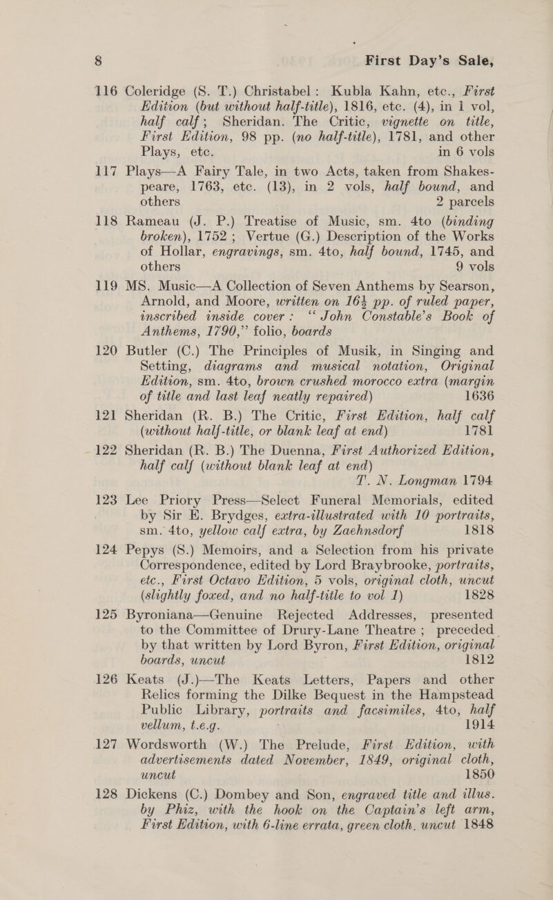 117 118 119 120 121 - 122 123 124 125 126 127 128 First Day’s Sale, Coleridge (S. T.) Christabel: Kubla Kahn, etc., First Edition (but without half-ttle), 1816, etc. (4), in 1 vol, half calf; Sheridan. The Critic, vignette on title, First Hdition, 98 pp. (no half-title), 1781, and other Plays, ete. in 6 vols Plays—A Fairy Tale, in two Acts, taken from Shakes- peare, 1763, etc. (13), in 2 vols, half bound, and others ) 2 parcels Rameau (J. P.) Treatise of Music, sm. 4to (binding broken), 1752; Vertue (G.) Description of the Works of Hollar, engravings, sm. 4to, half bound, 1745, and others 9 vols MS. Music—A Collection of Seven Anthems by Searson, Arnold, and Moore, writien on 164 pp. of ruled paper, inscribed inside cover: “* John Constable's Book of Anthems, 1790,” folio, boards Butler (C.) The Principles of Musik, in Singing and Setting, diagrams and musical notation, Original Edition, sm. 4to, brown crushed morocco extra (margin of tatle and last leaf neatly repaired) 1636 Sheridan (R. B.) The Critic, First Edition, half calf (without half-title, or blank leaf at end) 1781 Sheridan (R. B.) The Duenna, First Authorized Edition, half calf (without blank leaf at end) T. N. Longman 1794 Lee Priory Press—Select Funeral Memorials, edited by Sir E. Brydges, extra-illustrated with 10 portraits, sm. 4to, yellow calf extra, by Zaehnsdorf 1818 Pepys (S.) Memoirs, and a Selection from his private Correspondence, edited by Lord Braybrooke, portraits, etc., First Octavo Edition, 5 vols, original cloth, uncut (slightly foxed, and no half-title to vol 1) 1828 Byroniana—Genuine Rejected Addresses, presented to the Committee of Drury-Lane Theatre ; preceded | by that written by Lord Byron, First Edition, original boards, uncut 1812 Keats (J.)—The Keats Letters, Papers and other Relics forming the Dilke Bequest in the Hampstead Public Library, pane and facsimiles, 4to, half vellum, t.e.g. 1914 Wordsworth (W.) The Prelude: First Edition, with advertisements dated November, 1849, original cloth, uncut 1850 Dickens (C.) Dombey and Son, engraved title and illus. by Phiz, with the hook on the Captain’s left arm,