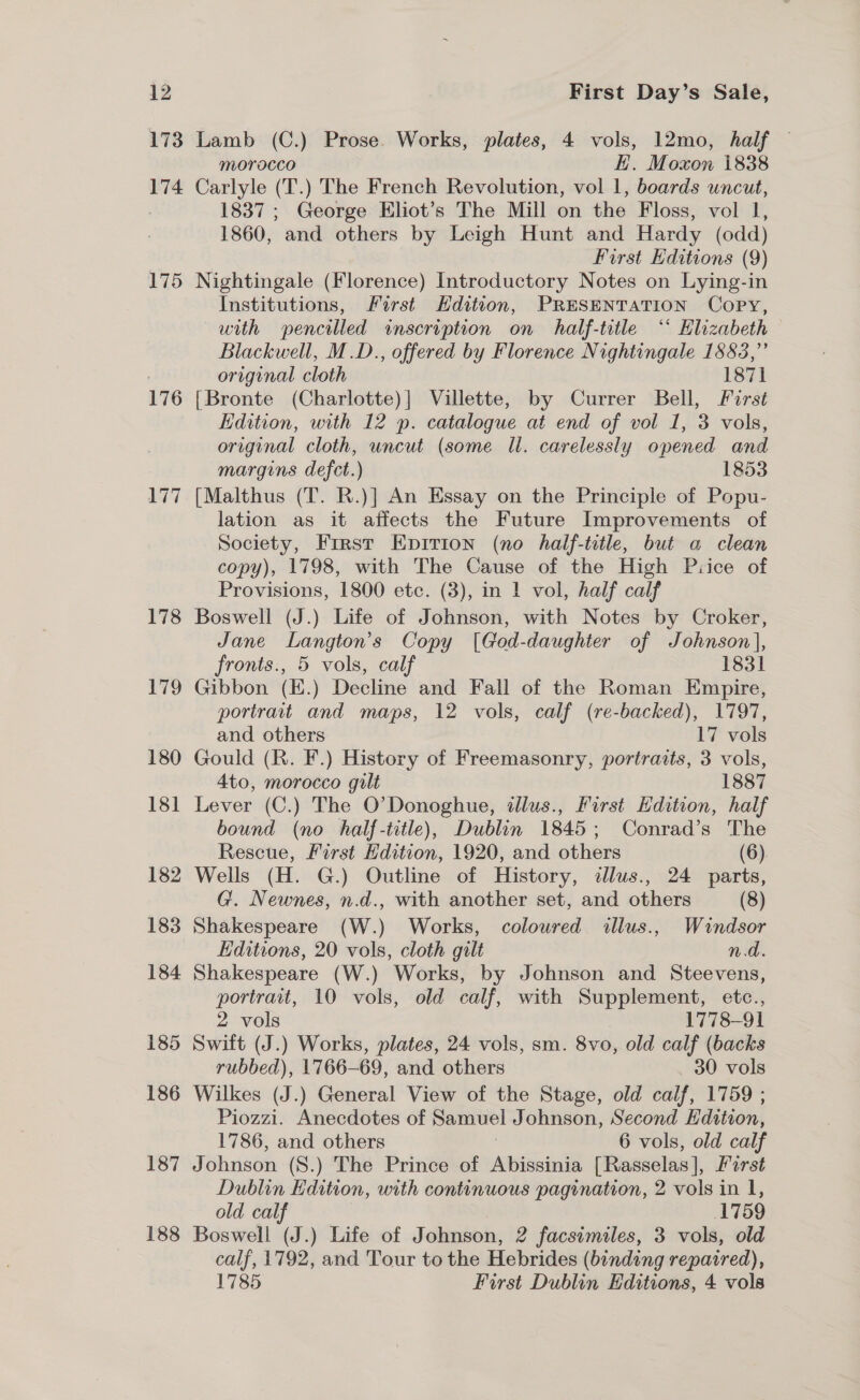 173 174 175 176 177 178 179 180 181 182 183 184 185 186 187 188 Lamb (C.) Prose. Works, plates, 4 vols, 12mo, half — morocco | H. Moxon 1838 Carlyle (T.) The French Revolution, vol 1, boards uncut, 1837 ; George Eliot’s The Mill on the Floss, vol 1, 1860, and others by Leigh Hunt and Hardy (odd) First Editions (9) Nightingale (Florence) Introductory Notes on Lying-in Institutions, Furst Hdittion, PRESENTATION Copy, with pencilled inscription on half-title ‘ Hlizabeth Blackwell, M.D., offered by Florence Nightingale 1883,” original cloth 1871 {Bronte (Charlotte)] Villette, by Currer Bell, First Edition, with 12 p. catalogue at end of vol 1, 3 vols, original cloth, uncut (some Il. carelessly opened and margins defect.) 1853 [Malthus (T. R.)] An Essay on the Principle of Popu- lation as it affects the Future Improvements of Society, First Eprrion (no half-title, but a clean copy), 1798, with The Cause of the High Piice of Provisions, 1800 etc. (3), in 1 vol, half calf Boswell (J.) Life of Johnson, with Notes by Croker, Jane Langton’s Copy [God-daughter of Johnson], fronts., 5 vols, calf 1831 Gibbon (EK.) Decline and Fall of the Roman Empire, portrait and maps, 12 vols, calf (re-backed), 1797, and others 17 vols Gould (R. F.) History of Freemasonry, portraits, 3 vols, Ato, morocco gilt 1887 Lever (C.) The O’Donoghue, dlus., First Edition, half bound (no half-title), Dublin 1845; Conrad’s The Rescue, First Edition, 1920, and others (6). Wells (H. G.) Outline of History, illus., 24 parts, G. Newnes, n.d., with another set, and others (8) Shakespeare (W.) Works, coloured illus., Windsor Editions, 20 vols, cloth gilt n.d. Shakespeare (W.) Works, by Johnson and Steevens, portrait, 10 vols, old calf, with Supplement, etc., 2 vols 1778-91 Swift (J.) Works, plates, 24 vols, sm. 8vo, old calf (backs rubbed), 1766-69, and others _ 30 vols Wilkes (J.) General View of the Stage, old calf, 1759 ; Piozzi. Anecdotes of Samuel Johnson, Second Hdttion, 1786, and others 6 vols, old calf Johnson (S8.) The Prince of Abissinia [Rasselas], Farst Dublin Edition, with continuous pagination, 2 vols in I, old calf 1759 Boswell (J.) Life of Johnson, 2 facsimiles, 3 vols, old calf, 1792, and Tour to the Hebrides (binding repaired), 1785 First Dublin Editions, 4 vols