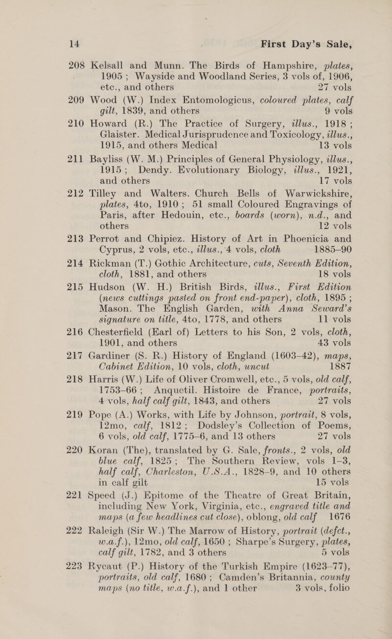 208 209 210 211 212 213 214 215 216 217 218 219 220 221 222 223 Kelsall and Munn. The Birds of Hampshire, plates, 1905 ; Wayside and Woodland Series, 3 vols of, 1906, etc., and others : 27 vols Wood (W.) Index Entomologicus, coloured plates, calf gilt, 1839, and others 9 vols Howard (R.) The Practice of Surgery, dlus., 1918 ; Glaister. Medical Jurisprudence and Toxicology, illus., 1915, and others Medical 13 vols Bayliss (W. M.) Principles of General Physiology, allus., 1915; Dendy. Evolutionary Biology, illus., 1921, and others 17 vols Tilley and Walters. Church Bells of Warwickshire, plates, 4to, 1910; 51 small Coloured Engravings of Paris, after Hedouin, etc., boards (worn), n.d., and others 12 vols Perrot and Chipiez. History of Art in Phoenicia and Cyprus, 2 vols, etc., illus., 4 vols, cloth 1885-90 Rickman (T.) Gothic Architecture, cuts, Seventh Edition, cloth, 1881, and others 18 vols Hudson (W. H.) British Birds, illus., First Edition (news cuttings pasied on front end-paper), cloth, 1895 ; Mason. The English Garden, with Anna Seward’s signature on title, 4to, 1778, and others 11 vols Chesterfield (Earl of) Letters to his Son, 2 vols, cloth, 1901, and others 43 vols Gardiner (S. R.) History of England (1603-42), maps, Cabinet Hdition, 10 vols, cloth, uncut 1887 Harris (W.) Life of Oliver Cromwell, etc., 5 vols, old calf, 1753-66 ; Anquetil. Histoire de France, portraits, 4 vols, half calf gilt, 1843, and others | 27 vols Pope (A.) Works, with Life by Johnson, portrait, 8 vols, 12mo, calf, 1812; Dodsley’s Collection of Poems, 6 vols, old calf, 1775-6, and 13 others 27 vols Koran (The), translated by G. Sale, fronts., 2 vols, old blue calf, 1825; The Southern Review, vols 1-3, half calf, Charleston, U.S.A., 1828-9, and 10 others in calf gilt 15 vols Speed (J.) Epitome of the Theatre of Great Britain, including New York, Virginia, etc., engraved title and maps (a few headlines cut close), oblong, old calf 1676 Raleigh (Sir W.) The Marrow of History, portrait (defct., w.a.f.), 12mo, old calf, 1650 ; Sharpe’s Surgery, plates, calf gilt, 1782, and 3 others 5 vols Rycaut (P.) History of the Turkish Empire (1623-77), portraits, old calf, 1680; Camden’s Britannia, county maps (no title, w.a.f.), and 1 other 3 vols, folio