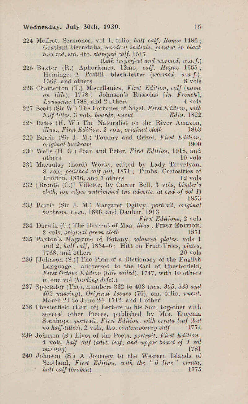 224 Meffret. Sermones, vol 1, folio, half calf, Rome 1486 ; Gratiani Decretalia, woodcut initials, printed in black and red, sm. 4to, stamped calf, 1517 (both imperfect and wormed, w.a.f.) 225 Baxter (R.) Aphorismes, 12mo, calf, Hague 1655 ; Heminge. A Postill, black-letter (wormed, .w.a-f.), 1569, and others | 8 vols 226 Chatterton (T.) Miscellanies, First Edition, calf (name on title), 1778; Johnson’s Rasselas [in French], Lausanne 1788, and 2 others 4 vols 227 Scott (Sir W.) The Fortunes of Nigel, First Edition, with half-titles, 3 vols, boards, uncut Edin. 1822 228 Bates (H. W.) The Naturalist on the River Amazon, illus., First Edition, 2 vols, original cloth 1863 229 Barrie (Sir J. M.) Tommy and Grizel, First Edition, original buckram 1900 230 Wells (H. G.) Joan and Peter, First Edition, 1918, and others 10 vols 231 Macaulay (Lord) Works, edited by Lady Trevelyan, 8 vols, polished calf gilt, 1871 ; Timbs. Curiosities of London, 1876, and 3 others 12 vols 232 [Bronté (C.)] Villette, by Currer Bell, 3 vols, binder’s cloth, top edges untrimmed (no adverts. at end of vol 1) 1853 233 Barrie (Sir J. M.) Margaret Ogilvy, portrait, original buckram, t.e.g., 1896, and Dauber, 1913 First Editions, 2 vols 234 Darwin (C.) The Descent of Man, dllus., First Epition, 2 vols, original green cloth 1871 235 Paxton’s Magazine of Botany, coloured plates, vols 1 and 2, half calf, 1834-6 ; Hitt on Fruit-Trees, plates, 1768, and others 20 vols 236 [Johnson (S.)] The Plan of a Dictionary of the English Language; addressed to the Earl of Chesterfield, First Octavo Edition (title soiled), 1747, with 10 others in one vol (binding defct.) 237 Spectator (The), numbers 332 to 403 (nos. 365, 383 and 402 missing), Original Issues (76), sm. folio, uncut, March 21 to June 20, 1712, and 1 other 238 Chesterfield (Earl of) Letters to his Son, together with several other Pieces, published by Mrs. Eugenia Stanhope, portrait, First Edition, with errata leaf (but no half-trtles), 2 vols, 4to, contemporary calf ‘1774 239 Johnson (S.) Lives of the Poets, portrait, First Edition, 4 vols, half calf (advt. leaf, and upper board of 1 vol missing) 1781 240 Johnson (S.) A Journey to the Western Islands of Scotland, First Hdition, with the “6 line’’ errata, half calf (broken) 1775