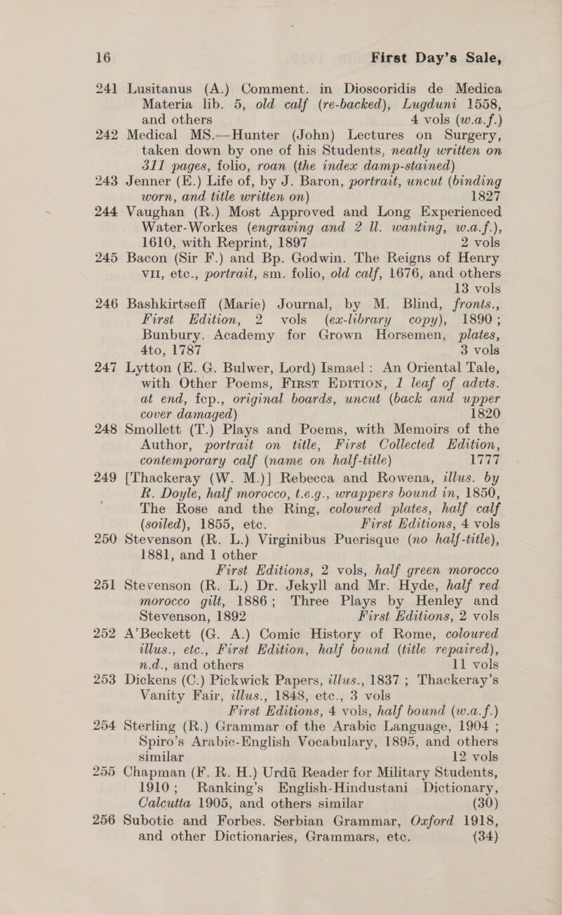 246 247 248 249 250 251 252 253 254 255 256 First Day’s Sale, Lusitanus (A.) Comment. in Dioscoridis de Medica Materia lib. 5, old calf (re-backed), Lugduni 1558, and others 4 vols (w.a.f.) Medical MS.—Hunter (John) Lectures on Surgery, taken down by one of his Students, neatly written on 311 pages, folio, roan (the index damp-stained) Jenner (E.) Life of, by J. Baron, portrait, uncut (binding worn, and title written on) 1827 Water-Workes (engraving and 2 ll. wanting, w.a.f.), 1610, with Reprint, 1897 2 vols Bacon (Sir F.) and Bp. Godwin. The Reigns of Henry vil, etc., portrait, sm. folio, old calf, 1676, and others 13 vols Bashkirtseff (Marie) Journal, by M. Blind, fronts., First Edition, 2 vols (ex-library copy), 1890; Bunbury. Academy for Grown Horsemen, plates, 4to, 1787 3 vols Lytton (E. G. Bulwer, Lord) Ismael: An Oriental Tale, with Other Poems, First Epririon, 1 leaf of advts. at end, fep., original boards, uncut (back and wpper cover damaged) 1820 Smollett (T.) Plays and Poems, with Memoirs of the Author, portrait on title, First Collected Hdition, contemporary calf (name on half-title) 1777 [Thackeray (W. M.)] Rebecca and Rowena, illus. by R. Doyle, half morocco, t.e.g., wrappers bound in, 1850, The Rose and the Ring, colowred plates, half calf (soiled), 1855, etc. First Editions, 4 vols Stevenson (R. L.) Virginibus Puerisque (no half-title), 1881, and 1 other First Editions, 2 vols, half green morocco Stevenson (R. L.) Dr. Jekyll and Mr. Hyde, half red morocco gilt, 1886; Three Plays by Henley and Stevenson, 1892 First Editions, 2 vols A’Beckett (G. A.) Comic History of Rome, coloured ellus., etc., First Hdition, half bound (title repaired), n.d., and others 11 vols Dickens (C.) Pickwick Papers, illus., 1837 ; Thackeray’s Vanity Fair, illus., 1848, etc., 3 vols First Editions, 4 vois, half bound (w.a.f.) Sterling (R.) Grammar of the Arabic Language, 1904 ; Spiro’s Arabic-English Vocabulary, 1895, and others similar 12 vols Chapman (F. R. H.) Urdi Reader for Military Students, 1910; Ranking’s English-Hindustani Dictionary, Calcutta 1905, and others similar (30) Subotic and Forbes. Serbian Grammar, Oxford 1918, and other Dictionaries, Grammars, etc. (34)