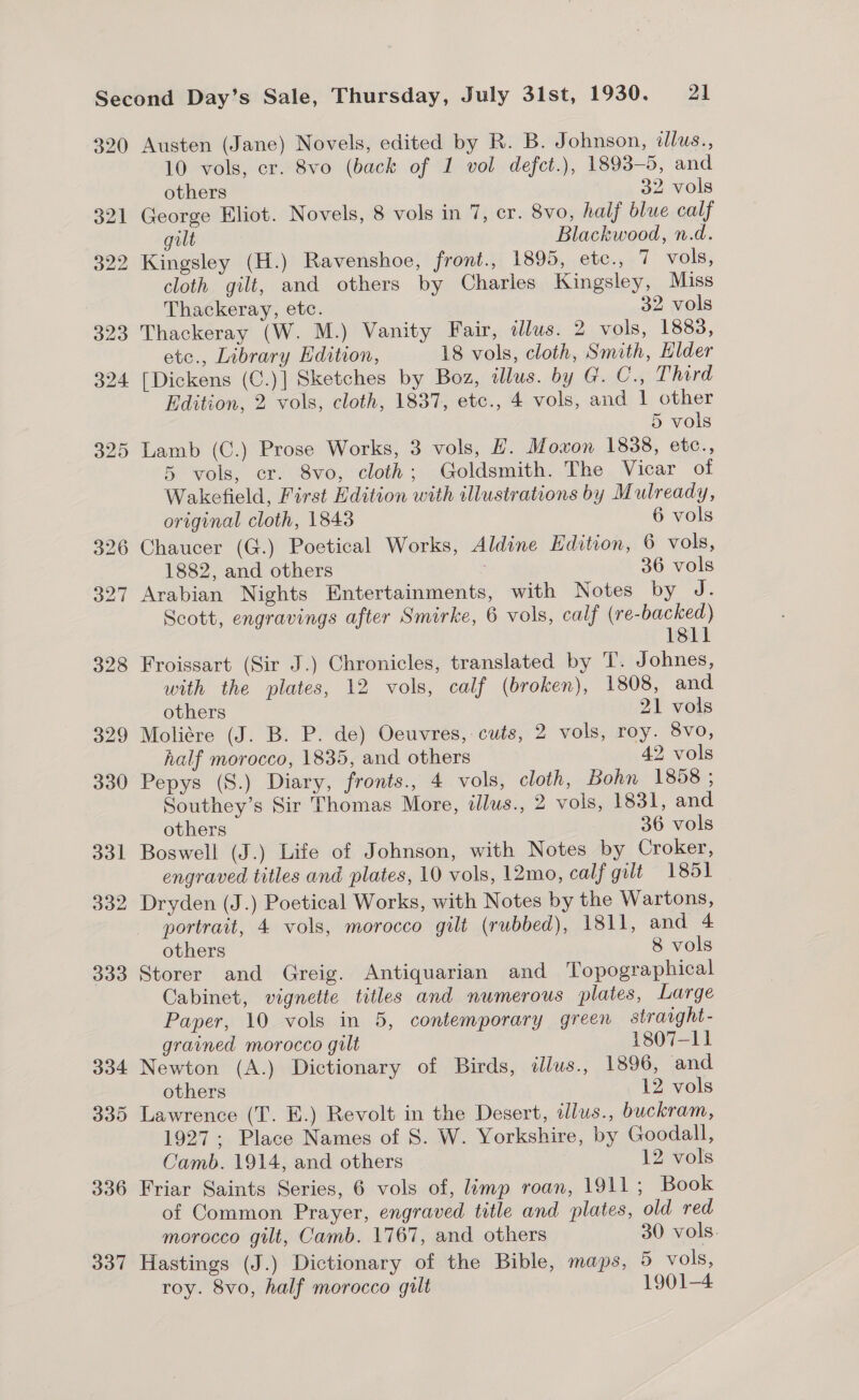 320 337 Austen (Jane) Novels, edited by R. B. J ohnson, dlus., 10 vols, er. 8vo (back of 1 vol defct.), 1893-5, and others 32 vols George Eliot. Novels, 8 vols in 7, er. 8vo, half blue calf gilt Blackwood, n.d. Kingsley (H.) Ravenshoe, front., 1895, etc., 7 vols, cloth gilt, and others by Charles Kingsley, Miss Thackeray, etc. 32 vols Thackeray (W. M.) Vanity Fair, dlus. 2 vols, 1883, etc., Library EKdition, 18 vols, cloth, Smith, Elder [Dickens (C.)] Sketches by Boz, dlus. by G. C., Third Edition, 2 vols, cloth, 1837, etc., 4 vols, and 1 other 5 vols Lamb (C.) Prose Works, 3 vols, H. Moxon 1838, etc., 5 vols, er. 8vo, cloth; Goldsmith. The Vicar of Wakefield, First Edition with illustrations by Mulready, original cloth, 1843 6 vols Chaucer (G.) Poetical Works, Aldine Edition, 6 vols, 1882, and others 36 vols Arabian Nights Entertainments, with Notes by J. Scott, engravings after Smirke, 6 vols, calf (re-backed) 1811 Froissart (Sir J.) Chronicles, translated by T. Johnes, with the plates, 12 vols, calf (broken), 1808, and others 21 vols Moliére (J. B. P. de) Oeuvres, cuts, 2 vols, roy. 8vo, half morocco, 1835, and others 42 vols Pepys (S.) Diary, fronts., 4 vols, cloth, Bohn 1858 ; Southey’s Sir Thomas More, illus., 2 vols, 1831, and others 36 vols Boswell (J.) Life of Johnson, with Notes by Croker, engraved titles and plates, 10 vols, 12mo, calf gilt 1851 Dryden (J.) Poetical Works, with Notes by the Wartons, portrait, 4 vols, morocco gilt (rubbed), 1811, and 4 others 8 vols Storer and Greig. Antiquarian and Topographical Cabinet, vignette titles and numerous plates, Large Paper, 10 vols in 5, contemporary green straight- grained morocco gilt 1807-11 Newton (A.) Dictionary of Birds, «lus., 1896, and others 12 vols Lawrence (T. E.) Revolt in the Desert, illus., buckram, 1927; Place Names of S. W. Yorkshire, by Goodall, Camb. 1914, and others 12 vols Friar Saints Series, 6 vols of, limp roan, 1911 ; Book of Common Prayer, engraved title and plates, old red morocco gilt, Camb. 1767, and others 30 vols. Hastings (J.) Dictionary of the Bible, maps, 5 vols, roy. 8vo, half morocco gilt 1901-4