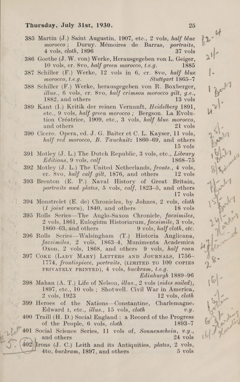 385 386 387 388 389  390 397 398 399 400 *401 } © Py a ei aioe | Cams £ NG z. 25 Martin (J.) Saint Augustin, 1907, etc., 2 vols, half blue morocco; Duruy. Mémoires de Barras, portraits, 4 vols, cloth, 1896 37 vols Goethe (J. W. von) Werke, Herausgegeben von L. Geiger, 10 vols, cr. 8vo, half green morocco, t.e.g. 1885 Schiller (F.) Werke, 12 vols in 6, cr. 8vo, half blue morocco, t.e.g. Stutigart 1865-7 Schiller (F.) Werke, herausgegeben von R. Boxberger, illus., 6 vols, cr. 8vo, half crimson morocco gilt, g.e., 1882, and others 13 vols Kant (1.) Kritik der reinen Vernunft, Hezdelberg 1891, etc., 9 vols, half green morocco ; Bergson. La Evolu- tion Créatrice, 1909, etc., 3 vols, half blue morocco, and others 21 vols Cicero. Opera, ed. J. G. Baiter et C. L. Kayser, 11 vols, half red morocco, B. Tauchnitz 1860-69, and others 15 vols Motley (J. L.) The Dutch Republic, 3 vols, etce., Library Editions, 9 vols, calf 1868-75 Motley (J. L.) The United Netherlands, fronts., 4 vols, cr. 8vo, half calf gilt, 1876, and others 12 vols Brenton (HK. P.) Naval History of Great Britain, portraits and plates, 5 vols, calf, 1823-5, and others 17 vols Monstrelet (EK. de) Chronicles, by Johnes, 2 vols, cloth (1 joint worn), 1840, and others 18 vols Rolls Series—The Anglo-Saxon Chronicle, facsimiles, 2 vols, 1861, Eulogium Historiarum, facsimile, 3 vols, 1860-63, and others 9 vols, half cloth, etc. Rolls Series—Walsingham (T.) Historia Anglicana, facsimiles, 2 vols, 1863-4, Munimenta Academica Oxon, 2 vols, 1868, and others 9 vols, half roan Coke (LADY Mary) LETTERS AND JOURNALS, 1756- 1774, frontispiece, portraits, (LIMITED TO 100 COPIES PRIVATELY PRINTED), 4 vols, buckram, t.e.g. Edinburgh 1889-96 Mahan (A. T.) Life of Nelson, tllus., 2 vols (sides soiled), 1897, etc., 10 vols ; Shotwell. Civil War in America, 2 vols, 1923 12 vols, cloth Heroes of the Nations—Constantine, Charlemagne, Edward I, etc., illus., 15 vols, cloth v.Y. Traill (H. D.) Social England : a Record of the Progress of the People, 6 vols, cloth 1893-7 Social Science Series, 11 vols of, Sonnenschein, v.y., and others 24 vols