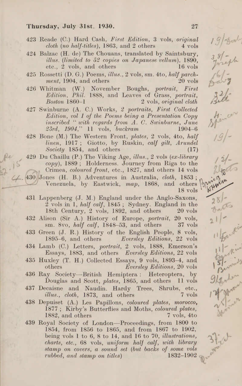   Thursday, July 31st, 1930. ya) 423 Reade (C.) Hard Cash, First Kdition, 3 vols, original cloth (no half-titles), 1863, and 2 others 4 vols 424 Balzac (H. de) The Chouans, translated by Saintsbury, illus. (umited to 52 copies on Japanese vellum), 1890, etc., 2 vols, and others 16 vols 425 Rossetti (D. G.) Poems, zllus., 2 vols, sm. 4to, half parch- ment, 1904, and others 20 vols 426 Whitman (W.) November Boughs, portrait, First Edition, Phil. 1888, and Leaves of Grass, portrait, Boston 1860-1 2 vols, original cloth 427 Swinburne (A. ©.) Works, 2 portraits, First Collected Edition, vol 1 of the Poems being a Presentation Copy inscribed “‘ with regards from A. C. Swinburne, June 23rd, 1904,’ 11 vols, buckram 1904-6 428 Bone (M.) The Western Front, plates, 2 vols, 4to, half linen, 1917; Giotto, by Ruskin, calf gilt, Arundel Society 1854, and others (17) 429 Du Chaillu (P.) The Viking Age, dlus., 2 vols (ex-library copy), 1889; Holderness. Journey from Riga to the Crimea, coloured front, etc., 1827, and others 14 vols 18 vols 431 Lappenberg (J. M.) England under the Anglo-Saxons, 2 vols in 1, half calf, 1845; Sydney. England in the 18th Century, 2 vols, 1892, and others 20 vols 432 Alison (Sir A.) History of Europe, portrait, 20 vols, sm. 8vo, half calf, 1848-53, and others 37 vols 433 Green (J. R.) History of the English People, 8 vols, 1895-6, and others Eversley Editions, 22 vols 434 Lamb (C.) Letters, portrait, 2 vols, 1888, Emerson’s Essays, 1883, and others EHversley Editions, 22 vols 435 Huxley (T. H.) Collected Essays, 9 vols, 1893-4, and others Eversley Editions, 20 vols 436 Ray Society—British Hemiptera: Heteroptera, by Douglas and Scott, plates, 1865, and others 11 vols 437 Decaisne and Naudin. Hardy Trees, Shrubs, etc., illus., cloth, 1873, and others 7 vols 438 Depuiset (A.) Les Papillons, coloured plates, morocco, 1877 ; Kirby’s Butterflies and Moths, coloured plates, 1882, and others 7 vols, 4to 439 Royal Society of London—Proceedings, from 1800 to 1854, from 1856 to 1865, and from 1867 to 1902, being vols 1 to 6, 8 to 14, and 16 to 70, illustrations, charts, etc., 68 vols, uniform half calf, with library stamp on covers, a sound set (but backs of some vols