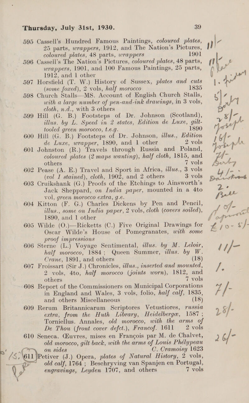 595 606 607 608 609 610 Cassell’s Hundred Famous Paintings, coloured plates, 25 parts, wrappers, 1912, and The Nation’s Pictures, coloured plates, 48 parts, wrappers 1901 Cassell’s The Nation’s Pictures, coloured plates, 48 parts, wrappers, 1901, and 100 Famous Paintings, 25 parts, 1912, and 1 other Horsfield (T. W.) History of Sussex, plates and cuts (some foxed), 2 vols, half morocco 1835 Church Stalls—MS. Account of English Church Stalls, with a large number of pen-and-ink drawings, in 3 vols, cloth, n.d., with 3 others Hill (G. B.) Footsteps of Dr. Johnson (Scotland), illus. by L. Speed in 2 states, Edition de Luxe, gult- tooled green morocco, t.é.g. 1890 Hill (G. B.) Footsteps of Dr. Johnson, dlus., Edition Johnston (R.) Travels through Russia and Poland, coloured plates (2 maps wanting), half cloth, 1815, and Pease (A. E.) Travel and Sport in Africa, alus., 3 vols Cruikshank (G.) Proofs of the Etchings to Ainsworth’s Jack Sheppard, on India paper, mounted in a 4to vol, green morocco extra, g.é. Kitton (F. G.) Charles Dickens by Pen and Pencil, illus., some on India paper, 2 vols, cloth (covers soiled), 1890, and 1 other Oscar Wilde’s House of Pomegranates, with some proof wmpressions Sterne (L.) Voyage Sentimental, illus. by M. Lelovr, half morocco, 1884; Queen Summer, dllus. by W. Crane, 1891, and others (18) Froissart (Sir J.) Chronicles, illus., inserted and mounted, 2 vols, 4to, half morocco (joints worn), 1812, and others 7 vols Report of the Commissioners on Municipal Corporations and others Miscellaneous (18) Rerum Britannicarum Scriptores Vetustiores, russia extra, from the Huth Library, Heidelberge, 1587 ; Torniellus. Annales, old morocco, with the arms of De Thou (front cover defct.), Francof. 1611 2 vols Seneca. Giuvres, mises en Francois par M. de Chalvet, old morocco, gilt back, with the arms of Louis Phélypeau on sides C. Cramoisy 1623 etiver (J.) Opera, plates of Natural History, 2 vols, old calf, 1764 ; Beschryving van Spanjen en Portugal, engravings, Leyden 1707, and others 7 vols  