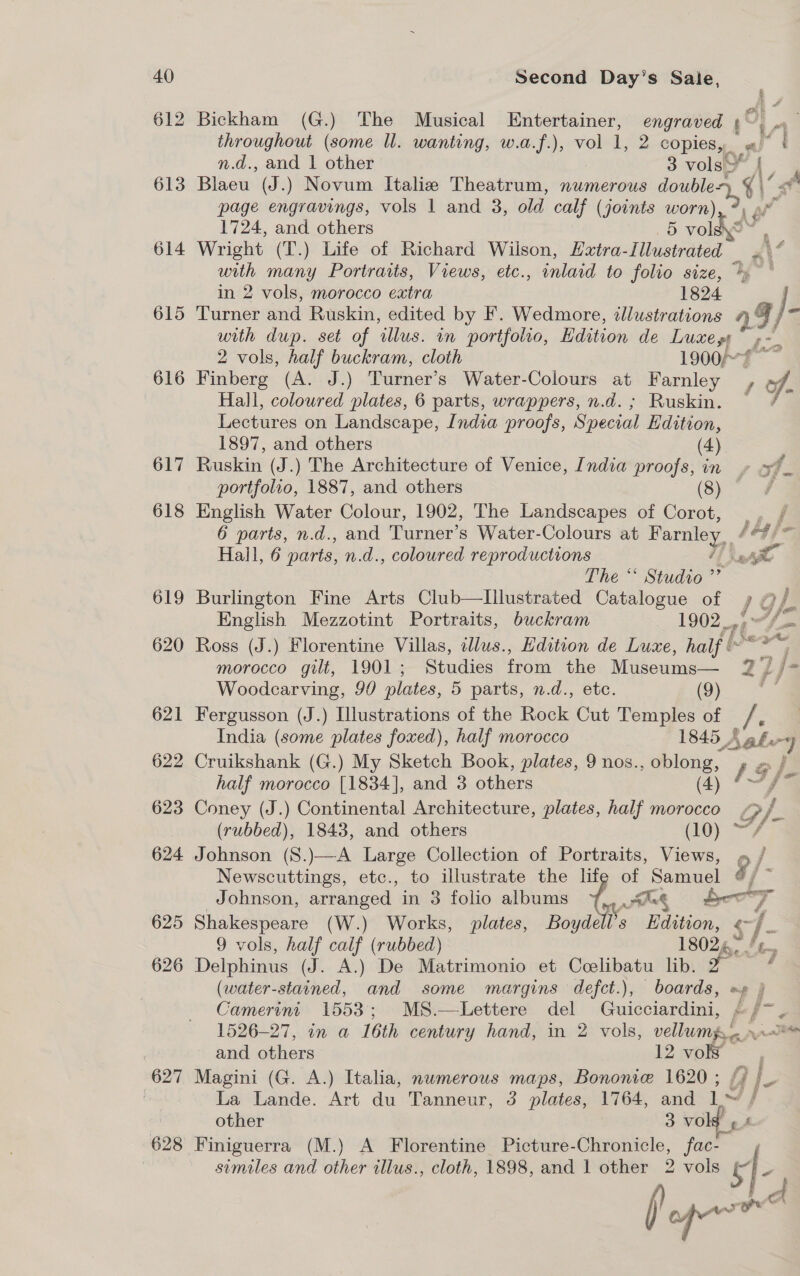 612 613 614 615 616 617 618 619 620 621 622 623 624 625 626 627 628 Bickham (G.) The Musical Entertainer, engraved ¢ throughout (some ll. wanting, w.a.f.), vol 1, 2 copies, « if n.d., and | other 3 ies { Blaeu (J.) Novum Italie Theatrum, numerous doubley vA i page engravings, vols | and 3, old. calf (joints worn) 1724, and others 5 vol Wright (T.) Life of Richard Wilson, Extra- lavehesner 4 A oes many Portraits, Views, etc., inlaid to folio size, °° in 2 vols, morocco extra 1824 Turner and Ruskin, edited by F. Wedmore, tllustrations 99 )- with dup. set of illus. in portfolio, Edition de Luxept ¢- 2 vols, half buckram, cloth 1900/” : &lt;a Finberg (A. J.) Turner’s Water-Colours at Farnley , 7h Hall, coloured plates, 6 parts, wrappers, n.d.; Ruskin. © / Lectures on Landscape, India proofs, Special Edition, 1897, and others (4) Ruskin (J.) The Architecture of Venice, India proofs, in » +f. portfolio, 1887, and others (8) ; English Water Colour, 1902, The Landscapes of Corot, Ee 6 parts, n.d., and Turner’s Water-Colours at Farnley. / he fe Hall, 6 parts, n.d., coloured reproductions Er The “‘ Studio” Burlington Fine Arts Club—lIllustrated Catalogue of / 4) } fe wy English Mezzotint Portraits, buckram 1902. Ross (J.) Florentine Villas, cllus., Hdition de Luxe, half &amp; « = morocco gilt, 1901; Studies from son Museums — Zi j- Woodearving, 90 plates, 5 parts, n.d., etc. (9) Fergusson (J.) Illustrations of the Rock Ay Temples of /, India (some plates foxed), half morocco 1845 Aah. e Cruikshank (G.) My Sketch Book, plates, 9 nos., oblong, 1g / half morocco [1834], and 3 others (4) S Coney (J.) Continental Architecture, plates, half morocco G, ry (rubbed), 1843, and others (10) —&lt; Johnson (S.)—A Large Collection of Portraits, Views, « , Newscuttings, etc., to illustrate the life of Samuel 9/- Johnson, arranged. in 3 folio albums om Ang boo Z Shakespeare (W.) Works, plates, Boyd Is Edition, &lt;- 9 vols, half calf (rubbed) 18026. /¢_ Delphinus (J. A.) De Matrimonio et Pi de lib. 2 ‘ (water-stained, and some margins defct.), boards, =» } Camerim 1553; MS.—Lettere del Guicciardini, P &amp; j 1526-27, in a 16th century hand, in 2 vols, vellums, ove and others vor, Magini (G. A.) Italia, numerous maps, Bononie 1620 ; G j- La Lande. Art du Tanneur, 3 plates, 1764, and iv / other 3 Vo £ f Finiguerra (M.) A Florentine Picture- Seale fac- , similes and other illus., cloth, 1898, and 1 other 2 vols is f- fl ep on