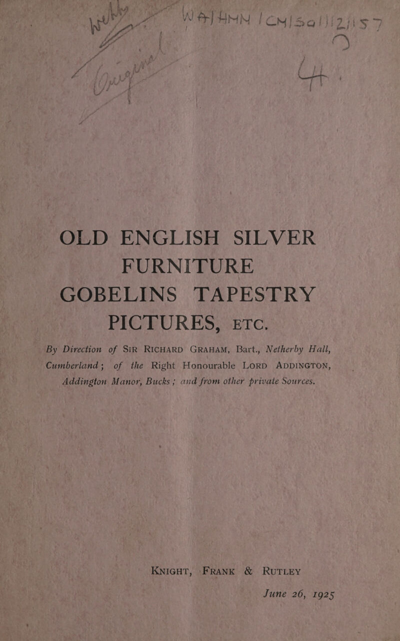  OLD ENGLISH SILVER FURNITURE GOBELINS TAPESTRY PICTURES, etc. By Direction of SiR RICHARD GRAHAM, Bart., Netherby Hall, Cumberland; of the Right Honourable LORD ADDINGTON, Addington Manor, Bucks ; and from other private Sources. KNIGHT, ‘FRANK ®&amp; RUTLEY June 26, 1925