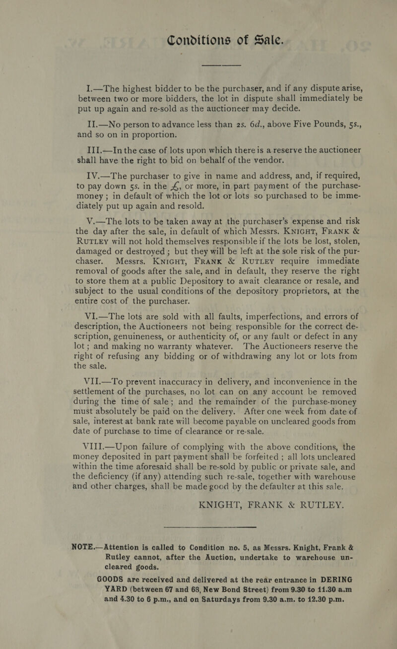 Conditions of Sale. I.—The highest bidder to be the purchaser, and if any dispute arise, between two or more bidders, the lot in dispute shall immediately be put up again and re-sold as the auctioneer may decide. II.—No person to advance less than 2s. 6d., above Five Pounds, 5s., and so on in proportion. III.—In the case of lots upon which there is a reserve the auctioneer shall have the right to bid on behalf of the vendor. IV.—The purchaser to give in name and address, and, if required, to pay down 5s. in the 4, or more, in part payment of the purchase- money ; in default of which the lot or lots so purchased to be imme- diately put up again and resold. V.—The lots to be taken away at the purchaser’s expense and risk the day after the sale, in default of which Messrs. KNIGHT, FRANK &amp; RUTLEy will not hold themselves responsible if the lots be lost, stolen, damaged or destroyed ; but they will be left at the sole risk of the pur- chaser. Messrs. KNIGHT, FRANK &amp; RUTLEY require immediate removal of goods after the sale, and in default, they reserve the right to store them at a public Depository to await clearance or resale, and subject to the usual conditions of the depository proprietors, at the entire cost of the purchaser. VI.—The lots are sold with all faults, imperfections, and errors of description, the Auctioneers not being responsible for the correct de- scription, genuineness, or authenticity of, or any fault or defect in any lot ; and making no warranty whatever. The Auctioneers reserve the right of refusing any bidding or of withdrawing any lot or lots from the sale. VII.—To prevent inaccuracy in delivery, and inconvenience in the settlement of the purchases, no lot can on any account be removed during the time of sale; and the remainder of the purchase-money must absolutely be paid on the delivery. After one week from date of sale, interest at bank rate will become payable on uncleared goods from date of purchase to time of clearance or re-sale. VIII.—Upon failure of complying with the above conditions, the money deposited in part payment shall be forfeited ; all lots uncleared within the time aforesaid shall be re-sold by public or private sale, and the deficiency (if any) attending such re-sale, together with warehouse and other charges, shall be made good by the defaulter at this sale. KNIGHT, FRANK &amp; RUTLEY. NOTE.—Attention is called to Condition no. 5, as Messrs. Knight, Frank &amp; Rutley cannot, after the Auction, undertake to warehouse un- cleared goods. GOODS are received and delivered at the rear entrance in DERING YARD (between 67 and 68, New Bond Street) from 9.30 to 11.30 a.m