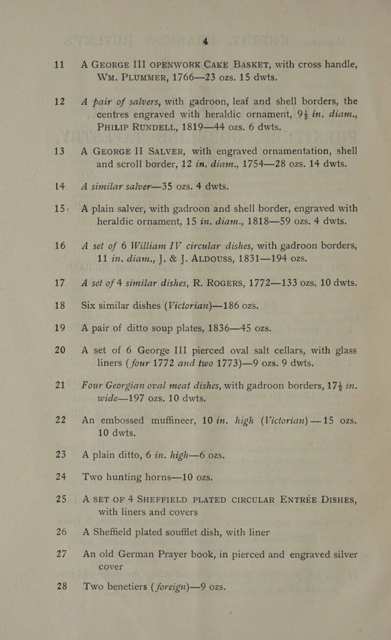 11 12 13 Ay kes 16 17 18 19 20 “2 22 Z3 24 25 26 27 28 4 A GEORGE III OPENWORK CAKE BASKET, with cross handle, WM. PLUMMER, 1766—23 ozs. 15 dwts. A pair of salvers, with gadroon, leaf and shell borders, the centres engraved with heraldic ornament, 94 in. diam., _ PHILIP RUNDELL, 1819—44 ozs. 6 dwts. A GEORGE II SALVER, with engraved ornamentation, shell and scroll border, 12 in. diam., 1754—28 ozs. 14 dwts. A similar salver—35 ozs. 4 dwts. A plain salver, with gadroon and shell.border, engraved with heraldic ornament, 15 in. diam., 1818—59 ozs. 4 dwts. A set of 6 William IV circular dishes, with gadroon borders, 11 in. diam., |. &amp; J. ALDOUSs, 1831—194 ozs. A set of 4 similar dishes, R. ROGERS, 1772—133 ozs. 10 dwts. Six similar dishes (Victorian)—186 ozs. A pair of ditto soup plates, 1836—45 ozs. A set of 6 George III pierced oval salt cellars, with glass liners ( four 1772 and two 1773)—9 ozs. 9 dwts. Four Georgian oval meat dishes, with gadroon borders, 174 in. wide—197 ozs. 10 dwts. An embossed muffineer, 10 in. high (Victorian) —15 ozs. 10 dwts. ; A plain ditto, 6 in. high—6 ozs. Two hunting horns—10 ozs. A SET OF 4 SHEFFIELD PLATED CIRCULAR ENTREE DISHES, with liners and covers A Sheffield plated soufflet dish, with liner An old German Prayer book, in pierced and engraved silver cover Two benetiers ( foreign)—9 ozs.