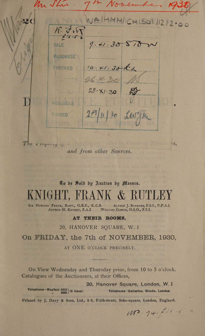    We! | hidiiiiati:in i : SALE | As FL 2038 PURGHASE | CHECKED 40 - £0. So ~ Ze x | 2B-X/: 30  ~ . = re ; C9 ir ©   and from other Sources. Go be Sold by Auction by Messrs. KNIGHT, FRANK &amp; RUTLEY Sir Howarp Frank, Bart., G.B.E., K.C.B. Arrrep J. Burrows, F.S.I., P.P.A.I. ArtTuur H. KniGurt, F.A.I. Wirtram Grisson, D.S.O., F.S.I. AT THEIR ROOMS, 20, HANOVER SQUARE, W. 1 On FRIDAY, the 7th of NOVEMBER, 1980, AT ONE O'CLOCK PRECISELY. On View Wednesday and Thursday prior, from 10 to 5 o’clock. Catalogues of the Auctioneers, at their Offices, 20, Hanover Square, London, W.1] Telephone—Mayfair pais ¢g lines). Telegrams—Galleries, Wesdo, London  Printed by J. Davy &amp; Sons, Ltd., 8-9, Frith-street, Soho-square, London, England. fs gen fe . A ead es :