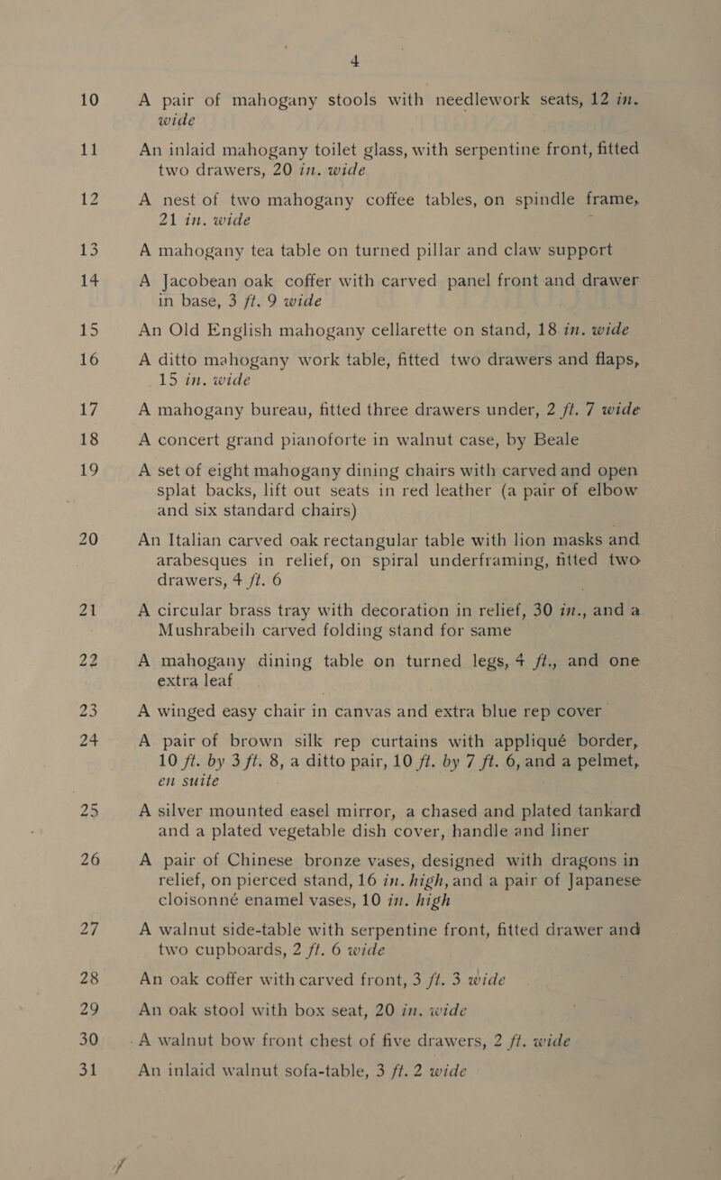 20 26 29 28 29 30 + A pair of mahogany stools with needlework seats, 12 in. wide An inlaid mahogany toilet glass, with serpentine front, fitted two drawers, 20 in. wide A nest of two mahogany coffee tables, on spindle frame, 21 in. wide A mahogany tea table on turned pillar and claw support A Jacobean oak coffer with carved panel front and drawer in base, 3 ft. 9 wide An Old English mahogany cellarette on stand, 18 in. wide A ditto mahogany work table, fitted two drawers and flaps, 15 in. wide A mahogany bureau, fitted three drawers under, 2 ft. 7 wide A concert grand pianoforte in walnut case, by Beale A set of eight mahogany dining chairs with carved and open splat backs, lift out seats in red leather (a pair of elbow and six standard chairs) An Italian carved oak rectangular table with lion masks and arabesques in relief, on spiral underframing, fitted two drawers, 4 /t. 6 A circular brass tray with decoration in relief, 30 7., and a Mushrabeih carved folding stand for same A mahogany dining table on turned legs, 4 ft., and one extra leaf A winged easy chair in canvas and extra blue rep cover A pair of brown silk rep curtains with appliqué border, 10 ft. by 3 ft. 8, a ditto pair, 10 ft. by 7 ft. 6, and a pelmet, en suite A silver mounted easel mirror, a chased and plated tankard and a plated vegetable dish cover, handle and liner A pair of Chinese bronze vases, designed with dragons in relief, on pierced stand, 16 in. high, and a pair of Japanese cloisonné enamel vases, 10 in. high A walnut side-table with serpentine front, fitted drawer and two cupboards, 2 ft. 6 wide An oak coffer with carved front, 3 ft. 3 wide An oak stool with box seat, 20 in, wide