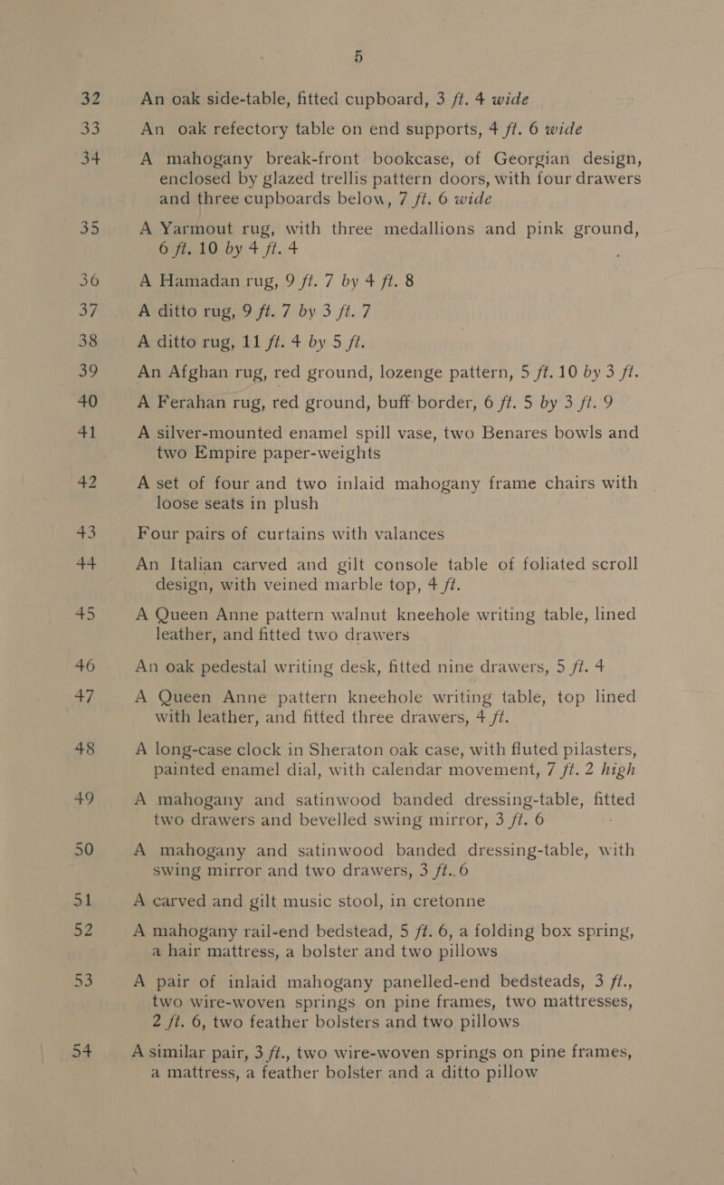 32 34 54 5 An oak side-table, fitted cupboard, 3 ft. 4 wide An oak refectory table on end supports, 4 ft. 6 wide A mahogany break-front bookcase, of Georgian design, enclosed by glazed trellis pattern doors, with four drawers and three cupboards below, 7 ft. 6 wide A Yarmout rug, with three medallions and pink ground, Opiaio uy 4 fi.4 A Hamadan rug, 9 ft. 7 by 4 ft. 8 A ditto rug, 9 ft. 7 by 3 ft. 7 A ditto rug, 11 ft. 4 by 5 ft. An Afghan rug, red ground, lozenge pattern, 5 ft. 10 by 3 fl. A Ferahan rug, red ground, buff border, 6 ft. 5 by 3 ft. 9 A silver-mounted enamel spill vase, two Benares bowls and two Empire paper-weights A set of four and two inlaid mahogany frame chairs with loose seats in plush Four pairs of curtains with valances An Italian carved and gilt console table of foliated scroll design, with veined marble top, 4 ft. A Queen Anne pattern walnut kneehole writing table, lined leather, and fitted two drawers An oak pedestal writing desk, fitted nine drawers, 5 /t. 4 A Queen Anne pattern kneehole writing table, top lined with leather, and fitted three drawers, 4 /t. A long-case clock in Sheraton oak case, with fluted pilasters, painted enamel dial, with calendar movement, 7 ft. 2 high A mahogany and satinwood banded dressing-table, fitted two drawers and bevelled swing mirror, 3 ft. 6 A mahogany and satinwood banded dressing-table, with swing mirror and two drawers, 3 ft..6 A carved and gilt music stool, in cretonne A mahogany rail-end bedstead, 5 ff. 6, a folding box spring, a hair mattress, a bolster and two pillows A pair of inlaid mahogany panelled-end bedsteads, 3 /t., two wire-woven springs on pine frames, two mattresses, 2 jt. 6, two feather bolsters and two pillows A similar pair, 3 ft., two wire-woven springs on pine frames, a mattress, a feather bolster and a ditto pillow