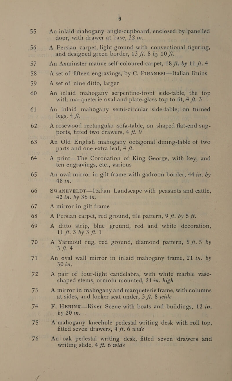 as) 56 57 58 59 60 61 62 63 64 65 66 67 68 69 70 “pl 72 eG hy The: 76 6 An inlaid mahogany angle-cupboard, enclosed by panelled door, with drawer at base, 32 in. A Persian carpet, light ground with conventional figuring, and designed green border, 13 ft. 8 by 10 ft. An Axminster mauve self-coloured carpet, 18 ft. by 11 ft. 4 A set of fifteen engravings, by C. PIRANESI—Italian Ruins A set of nine ditto, larger An inlaid mahogany serpentine-front side-table, the top with marqueterie oval and plate-glass top to fit, 4 ft. 3 An inlaid mahogany semi-circular side-table, on turned legs) 4 fa A rosewood rectangular sofa-table, on shaped flat-end sup- ports, fitted two drawers, 4 ft. 9 An Old English mahogany octagonal dining-table of two parts and one extra leaf, 4 ft. A print—The Coronation of King George, with key, and ten engravings, etc., various An oval mirror in gilt frame with gadroon border, 44 in. by 48 in. SWANEVELDT—Italian Landscape with peasants and cattle, 42 in. by 36 in. A mirror in gilt frame A Persian carpet, red ground, tile pattern, 9 ft. by 5 ft. A ditto strip, blue ground, red and white decoration, 11 ft. 3 by 3 ft. 1 A Yarmout rug, red Pai U diamond pattern, 5 ft. 5 by Jit An oval wall mirror in Tete mahogany frame, 21 in. by 30 in. A pair of four-light candelabra, with white marble vase- shaped stems, ormolu mounted, 21 in. high A mirror in mahogany and marqueterie frame, with columns at sides, and locker seat under, 3 ft. 8 wide F. HERINK—River Scene with boats and buildings, 12 in. by 20 in. A mahogany kneehole pedestal rites desk with roll top, fitted seven drawers, 4 ft. 6 wide An oak pedestal writing desk, fitted seven drawers and