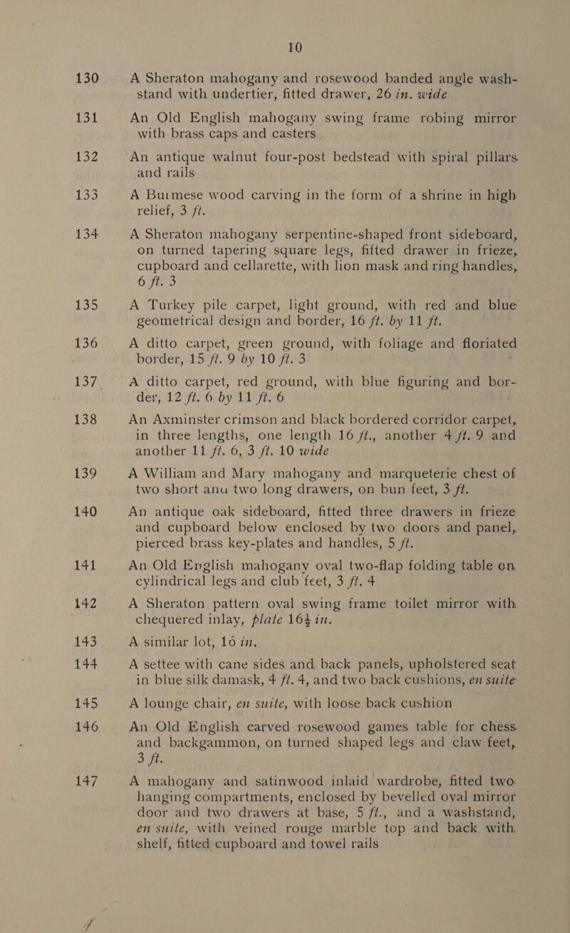 130 135 136 138 lo 140 141 Ng 143 144 Ne 146 7 10 A Sheraton mahogany and rosewood banded angle wash- stand with undertier, fitted drawer, 26 in. wide An Old English mahogany swing frame robing mirror with brass caps and casters , An antique walnut four-post bedstead with spiral pillars and rails A Burmese wood carving in the form of a shrine in high relichgo ya A Sheraton mahogany serpentine-shaped front sideboard, on turned tapering square legs, fifted drawer in frieze, cupboard and cellarette, with lion mask and ring handles, 6 ft. 3 A Turkey pile carpet, light ground, with red and blue geometrical design and border, 16 ft. by 11 ft. A ditto carpet, green pou with foliage and hot border, 15 ft. 9 by 10 ft. 3 | A ditto carpet, red ground, with blue figuring and bor- der) 12 7 Gb lain An Axminster crimson and black bordered corridor carpet, in three lengths, one length 16 ft., another 4 ft. 9 and another 11 ft. 6, 3 ft. 10 wide A William and Mary mahogany and marqueterie chest of two short anu two long drawers, on bun feet, 3 ft. An antique oak sideboard, fitted three drawers in frieze and cupboard below enclosed by two doors and panel, pierced brass key-plates and handles, 5 /?. An Old English mahogany oval two-flap folding table on cylindrical legs and club feet, 3 ft. 4 A Sheraton pattern oval swing frame toilet mirror with chequered inlay, plate 164 in. A similar lot, 106 i. A settee with cane sides and back panels, upholstered seat in blue silk damask, 4 ft. 4, and two back cushions, em suite A lounge chair, en suite, with loose back cushion An Old English carved rosewood games table for chess. and backgammon, on turned shaped legs and claw feet, Sift A mahogany and satinwood inlaid wardrobe, fitted two. hanging compartments, enclosed by bevelled oval mirror door and two drawers at base, 5 fft., and a washstand, en suite, with veined rouge marble top and back with shelf, fitted cupboard and towel rails