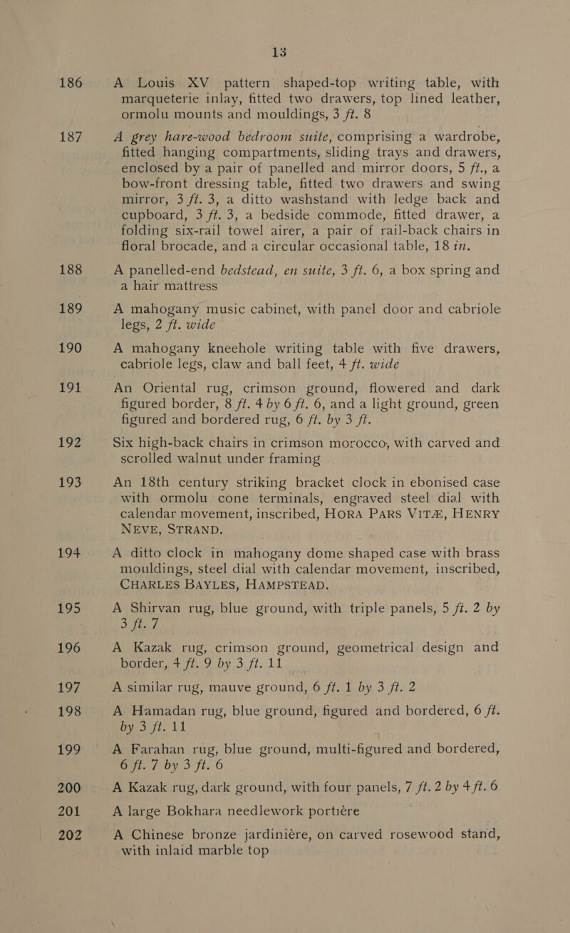 186 187 188 189 190 191 192 £95 + 195 13 A Louis XV_ pattern shaped-top writing table, with marqueterie inlay, fitted two drawers, top lined leather, ormolu mounts and mouldings, 3 ff. 8 A grey hare-wood bedroom suite, comprising a wardrobe, fitted hanging compartments, sliding trays and drawers, enclosed by a pair of panelled and mirror doors, 5 ft., a bow-front dressing table, fitted two drawers and swing mirror, 3 ft. 3, a ditto washstand with ledge back and cupboard, 3 ff. 3, a bedside commode, fitted drawer, a folding six-rail towel airer, a pair of rail-back chairs in floral brocade, and a circular occasional table, 18 in. A panelled-end bedstead, en suite, 3 ft. 6, a box spring and a hair mattress A mahogany music cabinet, with panel door and cabriole legs, 2 ft. wide A mahogany kneehole writing table with five drawers, cabriole legs, claw and ball feet, 4 ft. wide An Oriental rug, crimson ground, flowered and dark figured border, 8 ft. 4 by 6 ft. 6, and a light ground, green figured and bordered rug, 6 ft. by 3 ft. Six high-back chairs in crimson morocco, with carved and scrolled walnut under framing An 18th century striking bracket clock in ebonised case with ormolu cone terminals, engraved steel dial with calendar movement, inscribed, HORA Pars VITZ, HENRY NEVE, STRAND. A ditto clock in mahogany dome shaped case with brass mouldings, steel dial with calendar movement, inscribed, CHARLES BAYLES, HAMPSTEAD. A Shirvan rug, blue ground, with triple panels, 5 ft. 2 by Stig f A Kazak rug, crimson ground, geometrical design and Hopdectare iio by 3. ft. 11 A similar rug, mauve ground, 6 ft, 1 by 3 ft. 2 A Hamadan rug, blue ground, figured and bordered, 6 ft. by 3 ft. 11 A Farahan rug, blue ground, multi-figured and bordered, GH. / by 3 Fi. 6 A Kazak rug, dark ground, with four panels, 7 ft. 2 by 4 ft. 6 A large Bokhara needlework portiére A Chinese bronze jardiniére, on carved rosewood stand, with inlaid marble top