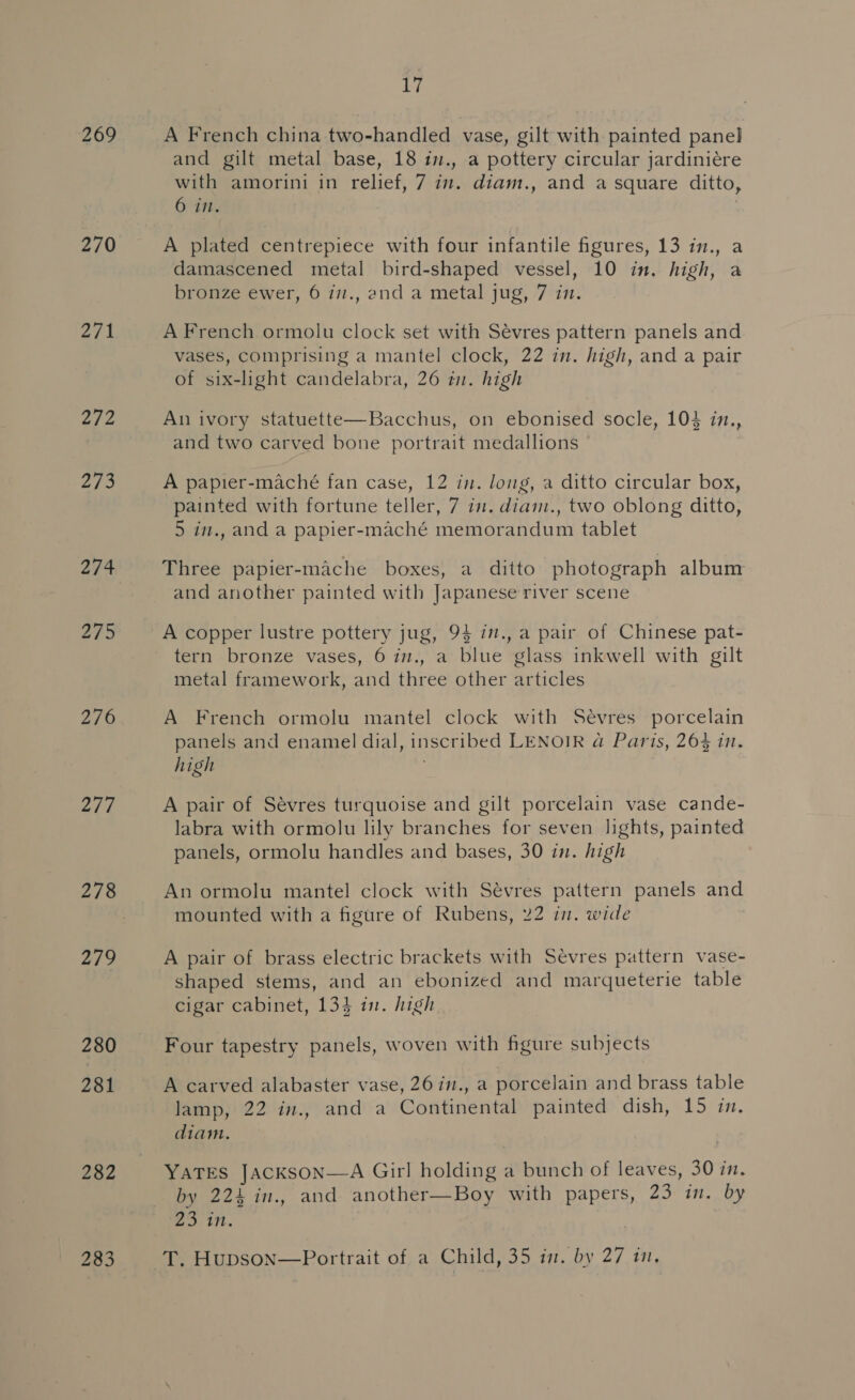 269 270 Zi k 2/2 273 274 Ae 276 277 278 2/9 280 281 282 283 17 A French china two-handled vase, gilt with painted panel and gilt metal base, 18 in., a pottery circular jardiniére with amorini in relief, 7 in. diam., and a square ditto, 6 i. A plated centrepiece with four infantile figures, 13 in., a damascened metal bird-shaped vessel, 10 in. high, a bronze ewer, 6 i7., and a metal jug, 7 in. A French ormolu clock set with Sevres pattern panels and vases, comprising a mantel clock, 22 in. high, and a pair of six-light candelabra, 26 in. high An ivory statuette—Bacchus, on ebonised socle, 104 in., and two carved bone portrait medallions A papier-maché fan case, 12 in. long, a ditto circular box, painted with fortune teller, 7 7. diam., two oblong ditto, 5 in., and a papier-maché memorandum tablet Three papier-mache boxes, a ditto photograph album and another painted with Japanese river scene A copper lustre pottery jug, 94 i7., a pair of Chinese pat- tern bronze vases, 6 in., a blue glass inkwell with gilt metal framework, and three other articles A French ormolu mantel clock with Sevres porcelain panels and enamel dial, inscribed LENOIR @ Paris, 264 in. high A pair of Sevres turquoise and gilt porcelain vase cande- labra with ormolu lily branches for seven lights, painted panels, ormolu handles and bases, 30 in. high An ormolu mantel clock with Sévres pattern panels and mounted with a figure of Rubens, 22 in. wide A pair of brass electric brackets with Sevres pattern vase- shaped stems, and an ebonized and marqueterie table cigar cabinet, 134 in. high Four tapestry panels, woven with figure subjects A carved alabaster vase, 26in., a porcelain and brass table lamp, 22 in., and a Continental painted dish, 15 im. diam. YATES JACKSON—A Girl holding a bunch of leaves, 30 in. by 224 in., and another—Boy with papers, 23 im. by eo in. dy. Hupson—Portrait of a Child, 35 in. by 27 i,