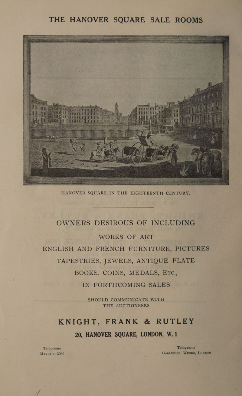 THE HANOVER SQUARE SALE ROOMS~   OWNERS DESTROUS OF INCLUDING WORKS OF ART ENGLISH AND FRENCH FURNITURE, PICTURES TAPESTRIES, JEWELS, ANTIQUE PLATE BOOKS, COINS, MEDALS, ETtTc., IN FORTHCOMING SALES SHOULD COMMUNICATE WITH THE AUCTIONEERS KNIGHT, FRANK &amp; RUTLEY 20, HANOVER SQUARE, LONDON, W.1 Telephone Telegrams MAYFAIR 3066 GALLERIES WkESsDO, LONDON