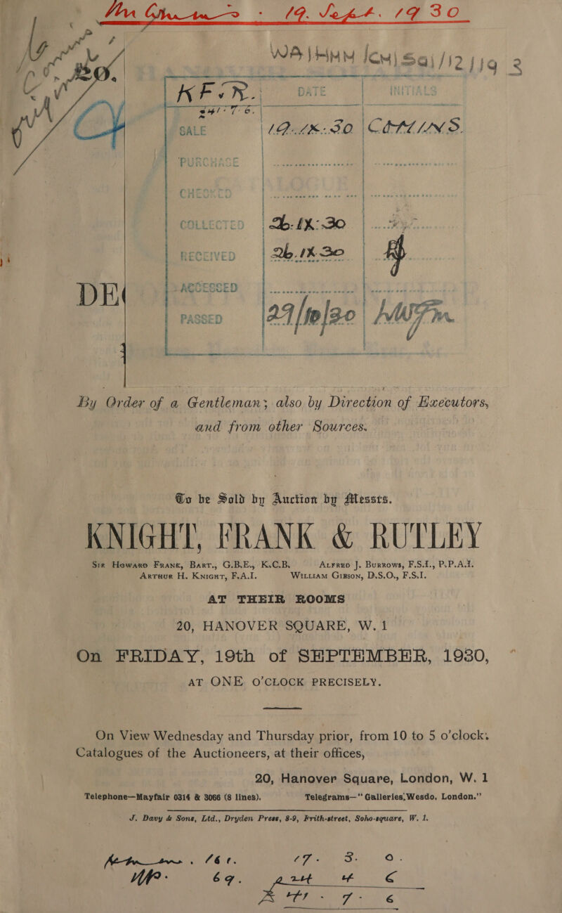 a CA. oe : af. Ve pF. 4G 30 ae ; }Q er caasenens adie an es tshirts nha! pes  PATE | | |  in) CEPLCINS. ~ S Ss ie % 9 . pO car rece re GE  2b 1k 30 sa WF. : | Y re aa 2 : ; ) ; . | | sn semteda hee se me eee ) | ‘ 2b: 1%: 30 eg ae | | | | } f By Order of a Gentleman; atso by Direction of Hxecutors, and from other Sources. @o be Sold by Auction by SMessrs. KNIGHT, FRANK &amp; RUTLEY Sir Hewarp Frank, Barr., G.B.E., K.C.B. Axrrup J. Burrows, F.S.1., P.P.A.1. Artuue H. Knicut, F.A.I. Wittiam Girson, D.S.O., F.S.I. AT THEIR ROOMS 20, HANOVER SQUARE, W. 1 On FRIDAY, 19th of SHPTHMBER, 1930, AT ONE O'CLOCK PRECISELY.  On View Wednesday and Thursday prior, from 10 to 5 o’clock. Catalogues of the Auctioneers, at their offices, 20, Hanover Square, London, W. 1 Telephone—Mayfair 0314 &amp; 3066 (8 lines). Telegrams—‘‘ Galleries, Wesdo, London.’’ ' J, Davy d&amp; Sons, Ltd., Dryden Press, 8-9, Frith-etreet, Soho-sqguare, W, 1. ps8 Nie iy (6 ¢. C7. os }. WR - 6g. ast tf Cc ce Sy Ae a