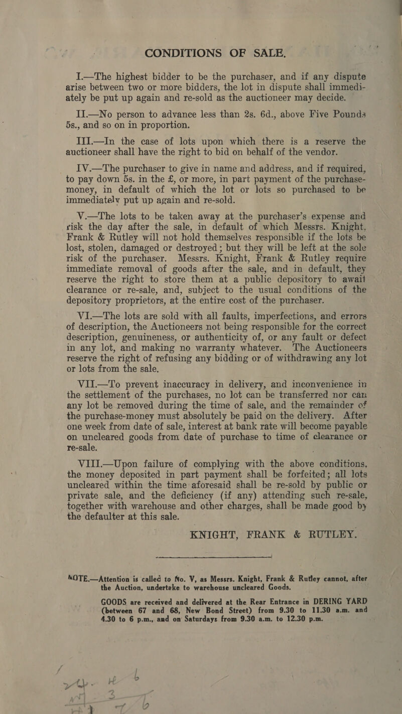 CONDITIONS OF SALE. I.—The highest bidder to be the purchaser, and if any dispute arise between two or more bidders, the lot in dispute shall immedi- ately be put up again and re-sold as the auctioneer may decide. JI.—No person to advance less than 2s. 6d., above Five Pounds 5s., and so on in proportion. JII.—In the case of lots upon which there is a reserve the auctioneer shall have the right to bid on behalf of the vendor. IV.—tThe purchaser to give in name and address, and if required, to pay down 5s. in the £, or more, in part payment of the purchase- money, in default of which the lot or lots so purchased to be immediately put up again and re-sold. V.—tThe lots to be taken away at the purchaser’s expense and risk the day after the sale, in default of which Messrs. Knight, Frank &amp; Rutley will not hold themselves responsible if the lots be lost, stolen, damaged or destroyed ; but they will be left at the sole risk of the purchaser. Messrs. Knight, Frank &amp; Rutley require immediate removal of goods after the sale, and in default, they reserve the right to store them at a public depository to await clearance or re-sale, and, subject to the usual conditions of the depository proprietors, at the entire cost of the purchaser. V1I—tThe lots are sold with all faults, imperfections, and errors of description, the Auctioneers not being responsible for the correet description, genuineness, or authenticity of, or any fault or defect in any lot, and making no warranty whatever.. The Auctioneers reserve the right of refusing any bidding or of withdrawing any lot or lots from the sale. VII.—To prevent inaccuracy im delivery, and inconvenience in the settlement of the purchases, no lot can be transferred nor cai any lot be removed during the time of sale, and the remainder of the purchase-money must absolutely be paid on the delivery. After one week from date of sale, interest at bank rate will become payable on uncleared goods from date of purchase to time of clearance or re-sale. VIII.—Upon failure of complying with the above conditions, the money deposited in part payment shall be forfeited; all lots uncleared within the time aforesaid shall be re-sold by public or private sale, and the deficiency (if any) attending such re-sale, together with warehouse and other charges, shall be made good by the defaulter at this sale. KNIGHT, FRANK &amp; RUTLEY. —_ MOTE.—Attention is called to No. V, as Messrs. Knight, Frank &amp; Rutley cannot, after the Auction, undertake to warehouse uncleared Goods. GOODS are received and delivered at the Rear Entrance in DERING YARD (between 67 and 68, New Bond Street) from 9.30 to 11.30 a.m. and