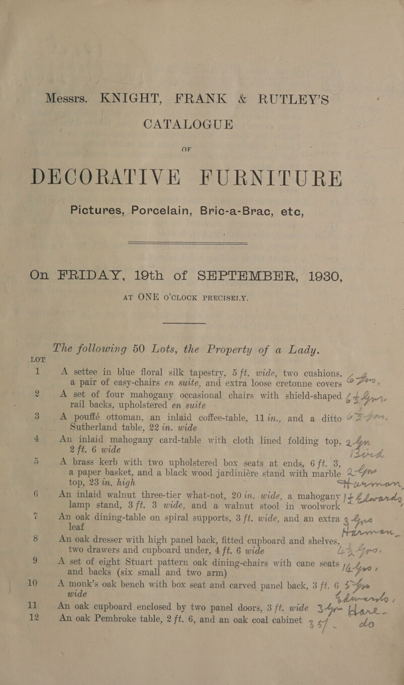 | CATALOGUE / OF DECORATIVE FURNITURE Pictures, Porcelain, Bric-a-Brac, etc,  On FRIDAY, 19th of SEPTEMBER, 1930. AT ONE O’CLOCK PRECISELY. The following 50 Lots, the Property of a Lady. LOT 1 A settee in blue floral silk tapestry, 5 ft. wide, two cushions. » 4 a pair of easy-chairs en suite, and extra loose cretonne covers © 47°: 2 A set of four mahogany occasional chairs with shield-shaped £4 haw. rail backs, upholstered en suite i 3 A pouffé ottoman, an inlaid coffee-table, 1lin., and a ditto 4277 Sutherland table, 22 in. wide 4 An inlaid mahogany card-table with cloth lined folding top, 9-4» Qf. 6 wide Vaud aN A brass kerb with two upholstered box seats at ends, 6 ca y a paper basket, and a black wood jardiniére stand with marble 2/7” top, 23 in. high i Sie ten, 6 An inlaid walnut three-tier what-not, 20 in. wide, a mahogany }+ 4 / lamp stand, 3ft. 3 wide, and a walnut stool in SS acgeel : Carat es (! An oak dining-table on spiral supports, 3 ft. wide, and an extra 8 Sy leaf Neon ten 8 An oak dresser with high panel back, fitted cupboard and shelves, two drawers and cupboard under, 4 ft. 6 wide Lt B-jr?: 9 A set of eight Stuart pattern oak dining-chairs with cane seats ey and backs (six small and two arm) seh ge 10 A monk’s oak bench with box seat and carved panel back, 3 ft. &amp; Stra wide 4 4 11 An oak cupboard enclosed by two panel doors, 3 ft. wide 3r= barre