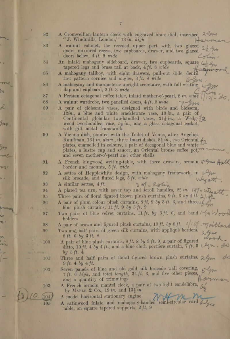 90 96 i A Cromwellian lantern clock with engraved brass dial, inscribed 2“ “J. Windmills, London,” 13 in. high ee Pern ce _ A walnut cabinet, the receded upper part with two glazed »/ » doors, mirrored recess, two cupboards, drawer, and two glazed ~~ /* doors below, 4 ft. 9 wide was, ' An inlaid mahogany sideboard, drawer, two cupboards, square QZ tapered legs and brass rail at back, 4 ft. 8 wide 4d Ps ok A mahogany tallboy, with eight drawers, pull-out slide, dentil 7 _ fret pattern cornice and angles, 3 ft. 8 wide b-Gy's A mahogany and marqueterie upright secretaire, with fall writing . flap and cupboard, 2 ft. 3 wide AD A Persian octagonal coffee table, inlaid mother-o’-pearl, 8 in. wil I/ to) ~ zo A walnut wardrobe, two panelled doors, 4 ft. 2 wide ay age FOO A pair of. cloisonné vases, designed with birds and bloésom, 12im., a blue and white crackleware vase, 10 ™m., a pair of y, Continental globular two-handled vases, 214 in., a Wedg-72 wood two-handled vase, 54%1n., and a class octagonal casket, with gilt metal framework Kauffman, 164 in. diam., three Imari dishes, 84 1., two Oriental 40 plates, enamelled in colours, a pair of decagonal blue and white plates, a lustre cup and saucer, an Oriental bronze coffee pot,” and seven mother-o’-pearl and other shells A French kingwood writing-table, with three drawers, ormolu ie ect border and mounts, 5 ft. wide A settee of Hepplewhite design, with mahogany framework, in |“ te silk brocade, and fluted legs, 5 ft. wide +S tt ~~ A similar settee, 4 ft. arate Wy ee ny, A plated tea urn, with cover top and lowell I bande 221m. 14Jeru J) 4 ate Three pairs of floral figured brown plush curtains, 9 ft. 6 by 4 fh a/ 5] ’ A pair of plum colour plush curtains, 8 ft. 9 by 3 ft. 6, and three 4 blue plush curtains, 11 ft. 9 by 3 ft. 9 al oa ae Two pairs of blue velvet curtains, 11 ft. by 3 ft. 6, and band / ~) yore holders 3 A pair of brown and figured plush curtains, 10 ft. by 8 ft. !// 07 19 Best Pye Two and half pairs of green silk curtains, with appliqué borders, obs 8 ft. 6 by 3 ft. 8 be . A pair of blue plush curtains, 8 ft. 8 by 3 ft. 9, a pair of figured ; a, ditto, 10 ft. 4 by 4ft., and a blue cloth portiére curtain, 7 ft. 5 \A ~ HO by 5 ft. 4 Three and half pairs of floral figured brown plush curtains, AGre ob 9 ft. 4 by 4 ft. Seven panels of blue and old gold silk brocade wall covering, ty i 7 ft. 6 high, and total length, 34 ft. 6, and five other pieces, | and a quantity of trimmings 1M rin, A French ormolu mantel clock, a pair of two-light candelabra, Od by Marte &amp; Co., 19 m. and 134 mM, cus A model Herianial stationary engine A satinwood inlaid and mahogany-banded semi-circular hbow 6 Long table, on square tapered supports, 2 ft. 9