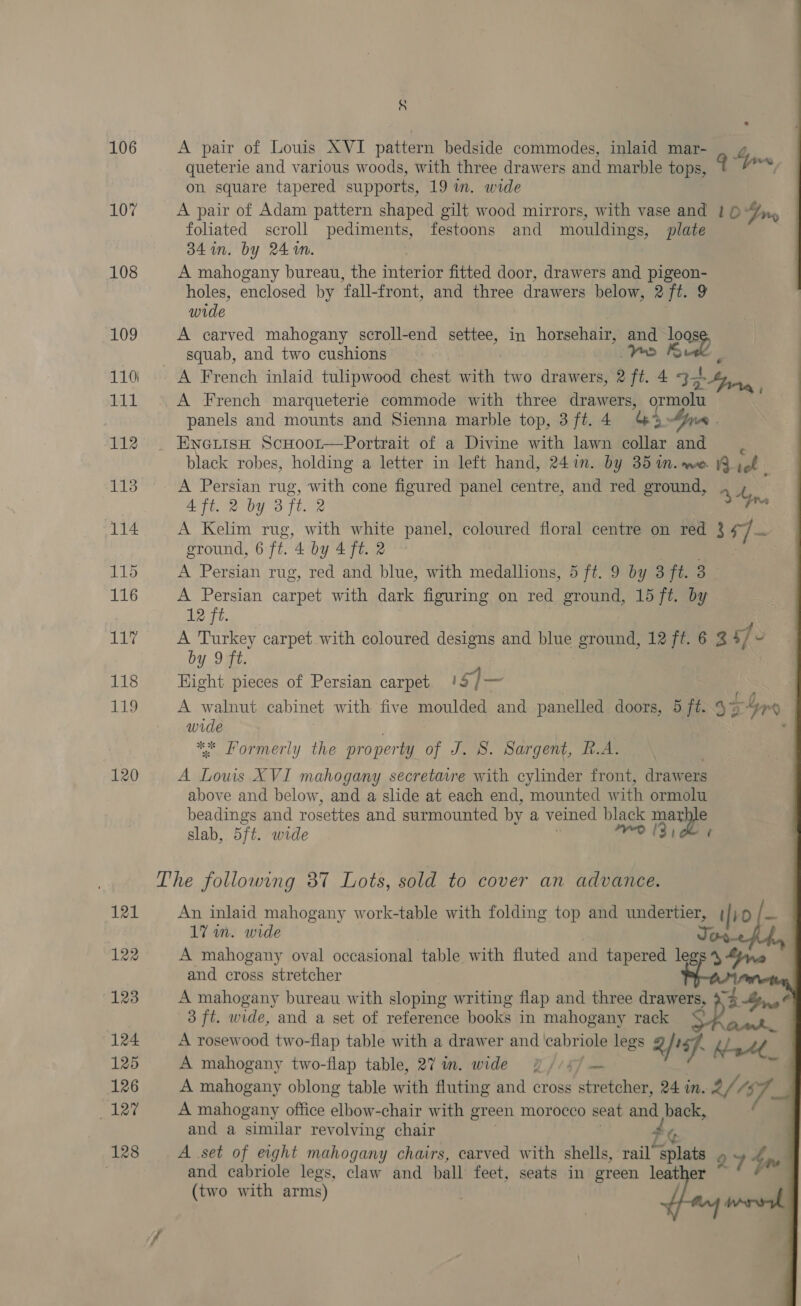 106 107 108 109 110) bAL 113 114 115 116 117 118 119 120 121 122 123 124 125 126 ler 128 § A pair of Louis XVI pattern bedside commodes, inlaid mar- _ ¢ queterie and various woods, with three drawers and marble tops, oe, on square tapered supports, 19 in. wide A pair of Adam pattern shaped gilt wood mirrors, with vase and / 6 4on. foliated scroll pediments, festoons and mouldings, plate 34 in. by 24 aN. A mahogany bureau, the interior fitted door, drawers and pigeon- holes, enclosed by fall-front, and three drawers below, 2 ft. 9 wide A carved mahogany scroll-end settee, in horsehair, and ows squab, and two cushions | oy Bike | A French inlaid tulipwood chest with two drawers, 2 ft. 4 32 Mae, A French marqueterie commode with three drawers, ormolu panels and mounts and Sienna marble top, 3ft.4 44>         ¢ black robes, holding a letter in left hand, 241m. by 35 in. we. \9 of 4 ft. 2 by 3 ft. 2 . A Kelim rug, with white panel, coloured floral centre on red Bay ground, 6 ft. 4 by 4 ft. 2 A Persian rug, red and blue, with medallions, 5 ft. 9 by 3 ft. 3 A Persian carpet with dark figuring on red ground, 15 ft. by 12 ft. | A Turkey carpet with coloured designs and blue ground, 12 ft. 6 3 5/ - by 9 ft. 7 : Hight pieces of Persian carpet 15) A walnut cabinet with five moulded and panelled doors, 5 ft. 574 wide | ‘ * Formerly the property of J. S. Sargent, R.A. ; A Lows XVI mahogany secretavre with cylinder front, drawers above and below, and a slide at each end, mounted with ormolu beadings and rosettes and surmounted by a veined black mene slab, 5ft. wide : ro 13, 4 An inlaid mahogany work-table with folding top and undertier, | | 1D | — 17 in. wide Jos | A mahogany oval occasional table with fluted and tapered legs 4 “Pye and cross stretcher : A mahogany bureau with sloping writing flap and three drawers, tBu 3 ft. wide, and a set of reference books in mahogany rack cD Gis: A rosewood two-flap table with a drawer and cabriole legs Q/igf. y/ “44 A mahogany two-flap table, 27 in. wide PY //4/ — a f be A mahogany oblong table with fluting and cross stretcher, 24 in. a/, 4$ A mahogany office elbow-chair with green morocco seat and back, and a similar revolving chair £o A set of eight mahogany chairs, carved with shells, rail splats Q7 4ne and cabriole legs, claw and ball feet, seats in green leather ‘ (two with arms) | :