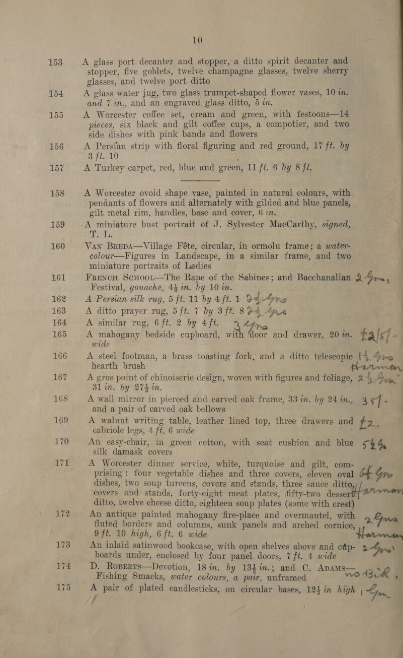 A glass port decanter and stopper, a ditto spirit decanter and stopper, five goblets, twelve champagne glasses, twelve sherry glasses, and twelve port ditto A glass water jug, two glass trumpet-shaped flower vases, 10 an. and 7 in., and an engraved glass ditto, 5 i. A Worcester coffee set, cream and green, with festoons—14 pieces, six black and gilt coffee cups, a compotier, and two side dishes with pink bands and flowers A Persian strip with floral figuring and red ground, 17 ft. by 3 ft. 10 A Turkey carpet, red, blue and ereen, 11 ft. 6 by 8 ft. A Worcester ovoid shape vase, painted in natural colours, with pendants of flowers and alternately with gilded and blue panels, gilt metal rim, handles, base and cover, 6 i. A miniature bust portrait of J. Sylvester MacCarthy, signed, eds, Van Brepa—Village Féte, circular, in ormolu frame; a water- colour—Figures in Landscape, in a similar frame, and two ~ miniature portraits of Ladies FreNcH ScHoor—The Rape of the Sabines; and Bacchanalian RGre, Festival, gouache, 44 um. by 10 in. A Persian silk rug, 5 ft. 11 by 4 ft. 1 94-4 ne A ditto prayer rug, 5ft. 7 by 3ft. 894 Gre A similar rug, 6 ft. 2 by 4 ft. Adin | A mahogany bedside cupboard, with ‘door and drawer, 20 m. tals] o | wide A steel footman, a brass toasting fork, and a ditto telescopic (4 ping hearth brush Wr, A gros point of chinoiserie design, woven with figures and foliage, 2 4 ig” 31m. by 274m. | | A wall mirror in pierced and carved oak frame, 33 m. by 24in., 3 | ‘ and a pair of carved oak bellows A walnut writing table, leather lined top, three drawers and #2. cabriole legs, 4 ft. 6 wide An easy-chair, in green cotton, with seat cushion and blue 5$ SG, silk damask covers A Worcester dinner service, white, turquoise and gilt, com- prising: four vegetable dishes and three covers, eleven oval dishes, two soup tureens, covers and stands, three sauce ditto, covers and stands, forty-eight meat plates, fifty-two desse ditto, twelve cheese ditto, eighteen soup plates (some with crest) An antique painted mahogany fire-place and overmantel, with fy fluted borders and columns, sunk panels and arched cornice, Oy fale 9 ft. 10 high, 6 ft. 6 wide . Herren An inlaid satinwood bookcase, with open shelves above and etp- 2 Gyre\ boards under, enclosed by four panel doors, 7 ft. 4 wide D. Roperts—Devotion, 18 in. by 134%in.; and C. Apams— Se Fishing Smacks, water colours, a pair, unframed wo 43 ‘ é A pair of plated candlesticks, on circular bases, 124 in high (Gm