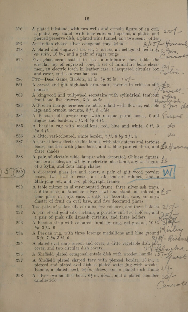 act 278 15 A plated inkstand, with two wells and ormolu figure of an owl, ot 1 a plated egg stand, with four cups and spoons, a plated and ie pierced preserve dish, a plated wine funnel, and two scent bottles An Indian chased silver octagonal tray, 24 i. 2/70 /=— Prvend A plated and engraved tea set, 3 pieces, an octagonal tea tray, 9 2g, en suite, 16 im., and a pair of sugar tongs a Pe PS 4 Five glass nt bottles in case, a miniature chess table, the circular top of engraved hone, a set of miniature bone chess- 2 | men, an electric torch in leather case, a lacquered circular box os t and cover, and a canvas hat box Ceern Fyt—Dead Game, Rabbits, 41 in. by 33 in. / 4” 7 — damask | | / ~oeeet _ A kingwood and tulipwood secretaire with cylindrical tambot Pe Say front and five drawers, 3 ft. wide }- wren oy A French marqueterie centre-table, inlaid with flowers, cabriole 4 see Lit legs and ormolu mounts, 3 ft. 3 wide A Persian silk prayer rug, with mosque portal panel, floral / “Aso angles and borders, 5 ft. 4 by 4 ft. A Persian rug with medallions, red, blue and white, 6 ft. 3. pe by 4 ft. ’ A ditto, vari-coloured, white border, 7 ft. 6 by 3 ft. 4 wo |, A pair of brass electric table lamps, with stork stems and tortoise i bases, another with glass bowl, and a blue ee ditto, and a em tig three shades A pair of electric table lamps, with decorated Chinese figures, 4 S and two shades, an ow! figure electric table lamp, a iste figure of a kylin, and four lamp shades alrite A decorated glass jar and cover, a pair of gilt v wen pow re W boxes, two leather cases, an foal smoker’s- -cabinet, and... = Mah-jong set, and two photograph frames eae A table mirror in silver-mounted frame, three silver ash trays, a ditto shoe, a Japanese silver bowl and stand, an inkpot, a ca s~ time piece in onyx case, a ditto in decorated case, an onyx cluster of fruit on oval base, and five decorated plates — ie Two pairs of yellow silk curtains, two valances, and three holders 2/?/— A pair of old gold silk curtains, a portiere and two holders, and: a pair of pink silk damask curtains, and three holders A Persian strip with coloured floral figuring, red ground, 10 ft. $     A-¥ ees we ah ft. 6 Jo A Persian rug, with three lozenge medallions and blue ground” * 7 5 ft. 7 by 3 ft. 6 2 H~ Wee Ai A plated oval soup tureen and cover, a ditto vegetable 3 lane eover, and two circular dish covers A Sheffield plated octagonal entrée dish with wooden 2g iF, 4 A Sheffield plated shaped tray with pierced border, 18 in., pierced and plated oval dish, a plated water jug with w Sota handle, a plated bowl, 53 im., diam., and a plated dish frame 2 A silver two-handled bowl, 6  mM. diam., and a plated chamber - 36/— a candlestick / Fie ss ara k