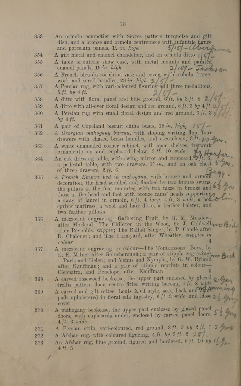 353 354 355 306 307 308 309 360 361 362 363 364 365 366 367 369 370 371 372 373 18 An ormolu compotier with Sevres pattern turquoise and gilt dish, and a bronze and ormolu centrepiece with ede gure and porcelain panels, 12 in. high A $7 — A gilt metal and enamel chandelier, and an ormolu ditto [8] — ia A table bijouterie show case, with metal mounts and painted enamel panels, 19 in. high PE y a work and scroll handles, 28 in. high @ A Persian rug, with vari-coloured figuring hree medallions, 5 ft. by 4 ft. A ditto with floral panel and blue aaah {he .. y 8fi. 8 &amp; / 4) 7 - A ditto with all-over floral design and red ground, 6 ft. 3 by 4 ft.@ /3 P; /, 4 A Persian rug with small floral design and red ground, 6 ft. 39 f $ s by 4 ft. A pair of Copeland Neat china busts, 151m. high, #4 w fe A Georgian mahogany bureau, with sloping writing flap, ‘four drawers with chased brass handles, and escutcheon, 3 ft. 10 A white enamelled corner cabinet, ooh open shelves, Fn A French bleu-du-roi china vase and cover, hs ormolu frame- ornamentation and cupboard below, 3 ft. 10 wide An oak dressing table, with swing mirror and cupboard, a pedestal table, with two drawers, 17 im., and an oak chest 9 of three drawers, pat. 6 LF A French Empire bed in mahogany, with bronze and ormo we decoration, the head scrolled and flanked by two bronze swans, ¢ 2 ‘ the pillars at the foot mounted with two tazze in bronze and 4ny those at the head and foot with bronze rams’ heads supportin ‘ a swag of laurel in ormolu, 6 ft. 4 long, 4ft. 3 wide, a hokoeee vy spring mattress, a wool and hair ditto, a feather bolster, and two feather pillows A mezzotint engraving—Gathering Fruit, by R. M. Meadows after Morland; The Children in the Wood, by J. Caldwellazss ff, iL after Reynolds,  stipple ; The Ballad Singer, by P. Condé after D. Chaloner; and The Farmyard, after Wheatley, stipples in colour . 4. A mezzotint engraving in colour—The Tomkinsons’ Boys, by “¢, BE. E. Milner after Gainsborough; a pair of stipple engravings... Bel —Paris and Helen; and Venus. and Nymphs, by G. W. Ryland after Kauffman ; and a pair of stipple reprints in colour— Cleopatra, and Penelope, after Kauffman 5 A carved rosewood bookease, the upper part enclosed by glazed Q. Syn, trellis pattern door, centre fitted writing bureau, 4 /t. 8 wide \ A carved and gilt settee, Louis XVI style, seat, back an tirmng pads upholstered in floral silk tapestry, 6 ft. 3 wide, and ldose of iy cover A mahogany bookcase, the upper part enclosed by glazed panel” a} doors, with cupboards under, enclosed by cary ‘ed panel doors, ws. Lone 4 ft. 6 wide A Persian strip, vari-coloured, red Sra S ft. 5 by 2 ft. pad ovo A Afshar rug, with coloured figuring, 4 ft. by 3ft.2 2¢ if An Afshar rug, blue ground, figured and bordered, 6 ft. 10 by CS a 4 ft. 3  