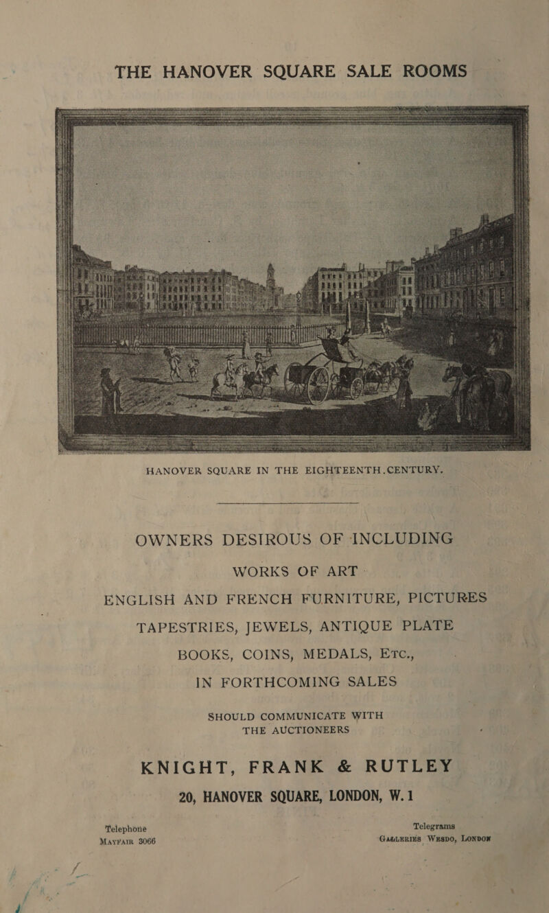 THE HANOVER SQUARE SALE ROOMS   OWNERS DESIROUS OF INCLUDING WORKS OF ART. ENGLISH AND FRENCH FURNITURE, PICTURES TAPESTRIES, JEWELS, ANTIQUE PLATE BOOKS, COINS, MEDALS, Erc., IN FORTHCOMING SALES SHOULD COMMUNICATE WITH THE AUCTIONEERS ‘ KNIGHT, FRANK &amp; RUTLEY 20, HANOVER SQUARE, LONDON, W. 1 Telephone Telegrams MayFarr 3066 : ‘GauLERIES Wespo, LONDOK