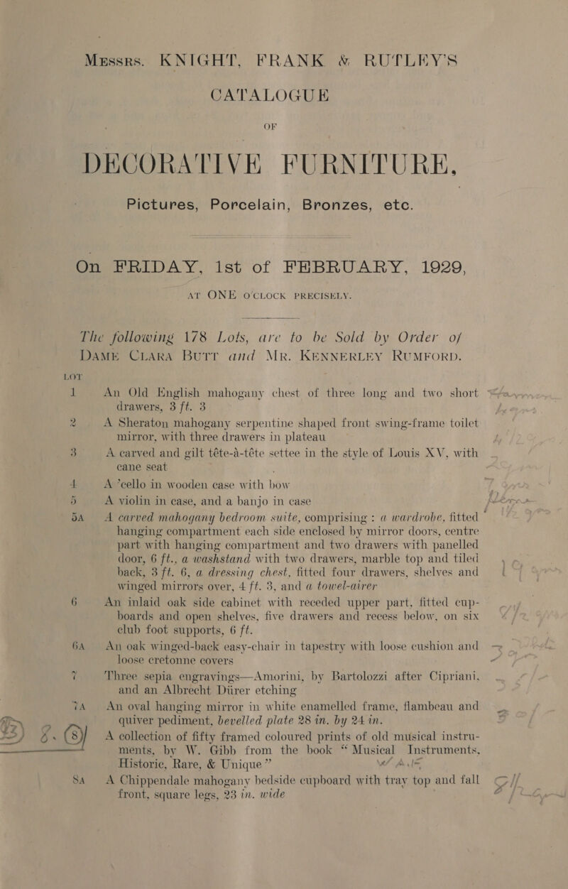 Messrs. KNIGHT, FRANK &amp; RUTLEY'S CATALOGUE DECORATIVE FURNITURE, Pictures, Porcelain, Bronzes, etc. On FRIDAY, lst of FEBRUARY, 1929, AT ONE O’CLOCK PRECISELY. The following 178 Lots, are to be Sold by Order o/ DAME CLARA Butr and Mr. KENNERLEY RUMFORD. LOT, 1 An Old English mahogany chest of three long and two short drawers, 3 ft. 3 A Sheraton mahogany serpentine shaped front swing-frame toilet mirror, with three drawers in plateau 3 A carved and gilt téte-a-téte settee in the style of Louis XV, with cane seat oo 1 A ’cello in wooden case with bow 5 A violin in case, and a banjo in case 5A A carved mahogany bedroom suite, comprising : a wardrobe, fitted © hanging compartment each side enclosed by mirror doors, centre part with hanging compartment and two drawers with panelled door, 6 ft., a washstand with two drawers, marble top and tiled hack, 3 ft. 6, a dressing chest, fitted four drawers, shelves and winged mirrors over, 4 ft. 3, and @ towel-airer 6 An inlaid oak side cabinet with receded upper part, fitted cup- boards and open shelves, five drawers and recess below, on six club foot supports, 6 ft. 6A An oak winged-back easy-chair in tapestry with loose cushion and loose cretonne covers Three sepia engravings—Amorini, by Bartolozzi after Cipriani, and an Albrecht Diirer etching tA An oval hanging mirror in white enamelled frame, flambeau and quiver pediment, bevelled plate 28 in. by 24 in. (8) A collection of fifty framed coloured prints of old musical instru- Historic, Rare, &amp; Unique ” Vi Ale SA A Chippendale mahogany bedside cupboard with tray top and fall front, square legs, 23 in. wide