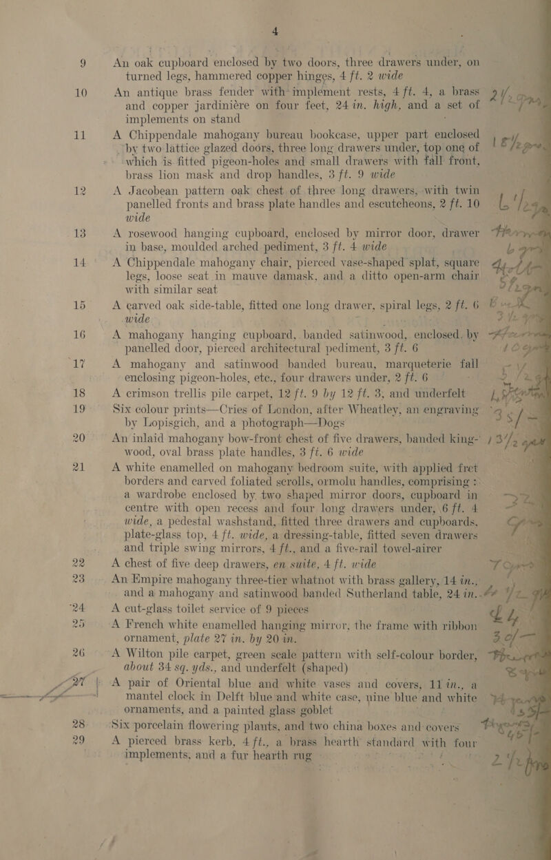 11 13 16 4           An oak cupboard enclosed by two doors, three drawers under, on turned legs, hammered copper hinges, 4 ft. 2 wide : An antique brass fender with-implement rests, 4 ft. 4, a brass 2 IE a and copper jardiniére on four feet, 24 in. high, and a ee of hes implements on stand A Chippendale mahogany bureau ppoltase: upper part enclosed ) gj by two lattice glazed doors, three long drawers under, top one of 2 Gre. “which is-fitted pigeon-holes and small drawers with fall front, Aa brass lon mask and drop handles, 3 ft. 9 wide A Jacobean pattern oak chest of three long drawers, with twin — if om panelled fronts and brass plate handles and escutcheons, 2 ft.10 | a / 25m wide a A rosewood hanging cupboard, enclosed by mirror door, drawer Han in base, moulded arched pediment, 3 ft. 4 wide Lb A Chippendale mahogany chair, pierced vase- shaped splat, square ey fi a legs, loose seat in mauve damask, and a ditto open-arm chair S with similar seat fis a A carved oak side-table, fitted one long drawer, te legs Tse i 6 B ue 4 wide 3 th van panelled door, pierced architectural pediment, 3 ft. 6 AO A mahogany and satinwood banded bureau, marqueterie fail A enclosing pigeon-holes, ete., four drawers under, 2 ft. 6 — 2: ae A crimson trellis pile carpet, 12 ft. 9 by 12 ft. 3; and underfelt LW fics Z Six colour peti lle of hommon, after Wheatley, an 1 engraving” Se ae by Lopisg oy = S  eye wood, oval brass plate handles, 3 ft. 6 wide : A white enamelled on mahoenes bedroom suite, with applied fret borders and carved foliated scrolls, ormolu handles, comprising : a wardrobe enclosed by, two shaped mirror doors, cupboard ing centre with open recess and four long drawers under, \6 ft. 4 wide, a pedestal washstand, fitted three drawers and cupboards, plate-g glass top, 4 ft. wide, a dressing-table, fitted seven drawers and triple swing mirrors, 4 ft., and a five-rail towel-airer A chest of five deep drawers, en suite, 4 ft. wide An Empire mahogany three-tier whatnot with brass gallery, 14 in., and a mahogany and satinwood banded Sutherland table, 24 in. : A cut-glass toilet service of 9 pieces ornament, plate 27 in. by 20 im. about 34 sq. yds., and underfelt (shaped) A pair of Oriental blue and white vases and covers, 11in., a mantel clock in Delft blue and white case, nine blue and white ornaments, and a painted glass goblet A pierced brass kerb, 4 ft., a brass hearth standard with four implements, anid a fur hearth rug “BERS! OORT Cie ae