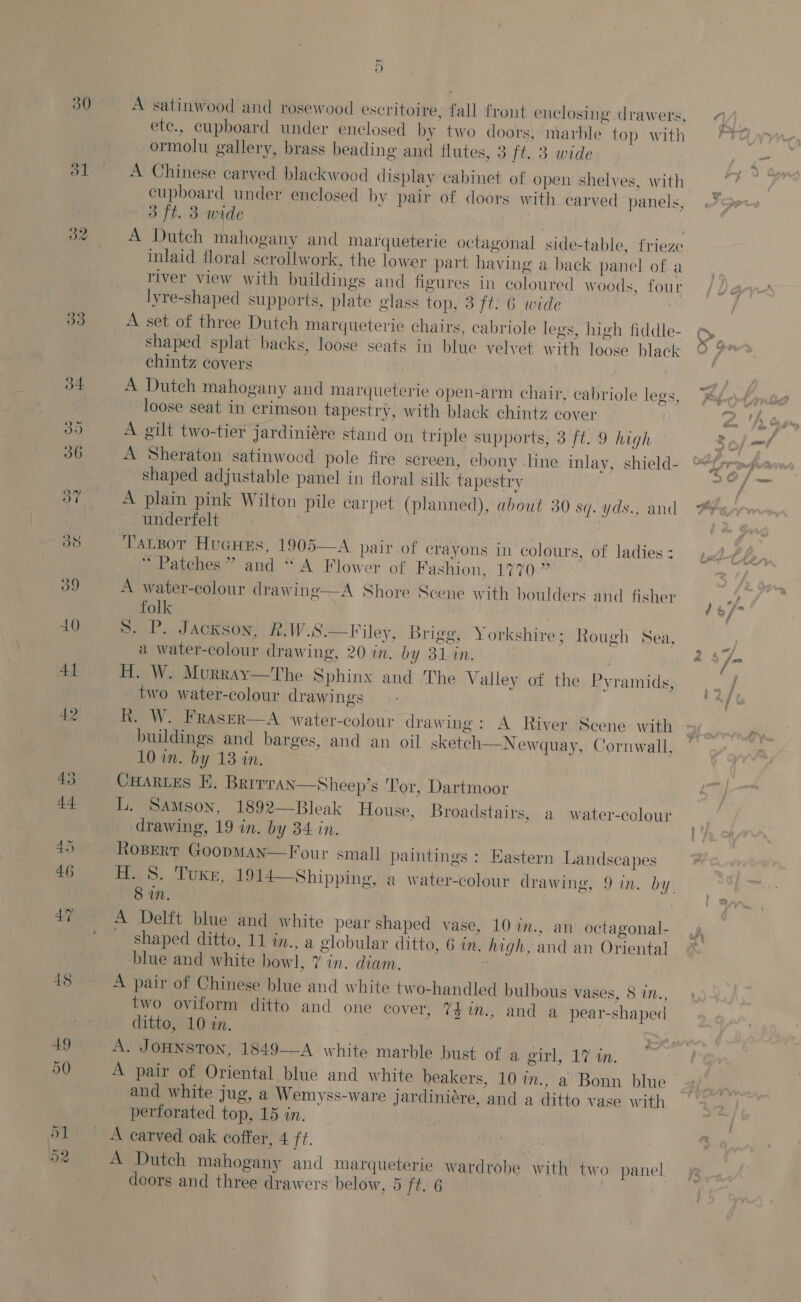 32 33 ~ o A satinwood and rosewood escritoire, fall front enclosing drawers, ete., cupboard under enclosed by two doors, marble top with ormolu gallery, brass beading and flutes, 3 ft. 3 wide A Chinese carved blackwood display cabinet of open shelves, with cupboard under enclosed by pair of doors with carved panels, 3 ft. 3 wide inlaid floral scrollwork, the lower part having a back panel of a river view with buildings and figures in coloured woods, four lyre-shaped supports, plate glass top, 3 ft. 6 wide A set of three Dutch marqueterie chairs, cabriole legs, high fiddle- shaped splat backs, loose seats in blue velvet with loose black chintz covers | A Dutch mahogany and mMarqueterie open-arm chair, cabriole legs, loose seat in crimson tapestry, with black chintz cover A gilt two-tier jardiniére stand on triple supports, 3 ft. 9 high A Sheraton satinwood pole fire screen, ebony line inlay, shield- shaped adjustable panel in floral silk tapestry A plain pink Wilton pile carpet (planned), about 30 sq. yds., and underfelt TauBor Hucues, 1905—A pair of crayons in colours, of ladies : “Patches ” and “ A Flower of Fashion, 1770 ” A water-colour drawing—A Shore Scene with boulders and fisher folk | Ss. P. Jackson, R.W.S.—Filey, Brigg, Yorkshire; Rough Sea, a water-colour drawing, 20 in. by 31 in. : H. W. Murray—The Sphinx and The Valley of the Pyramids, _ two water-colour drawings R. W. Fraser—A water-colour drawing: A River Scene with buildings and barges, and an oil sketch—_N ewquay, Cornwall, 10 in. by 13 in. CHARLES FE. Brirran—Sheep’s Tor, Dartmoor L. Samson, 1892—Bleak House, Broadstairs, a water-colour drawing, 19 in. by 34 in. Ropert GoopMan—Four small paintings : Hastern Landscapes 8 in. , A Delft blue and white pear shaped vase, 10 in., an octagonal- shaped ditto, 11 in., a globular ditto, 6 im. high, and an Oriental blue and white bowl, 7 in. diam. . A pair of Chinese blue and white two-handled bulbous vases, 8 in., two oviform ditto and one cover, 7$im., and a pear-shaped ditto, 10 in. A. JOHNSTON, 1849——A white marble bust of a girl, 17 in. A pair of Oriental blue and white beakers, 10 in., a Bonn blue and white jug, a Wemyss-ware jardiniére, and a ditto vase with pertorated top, 15 in.