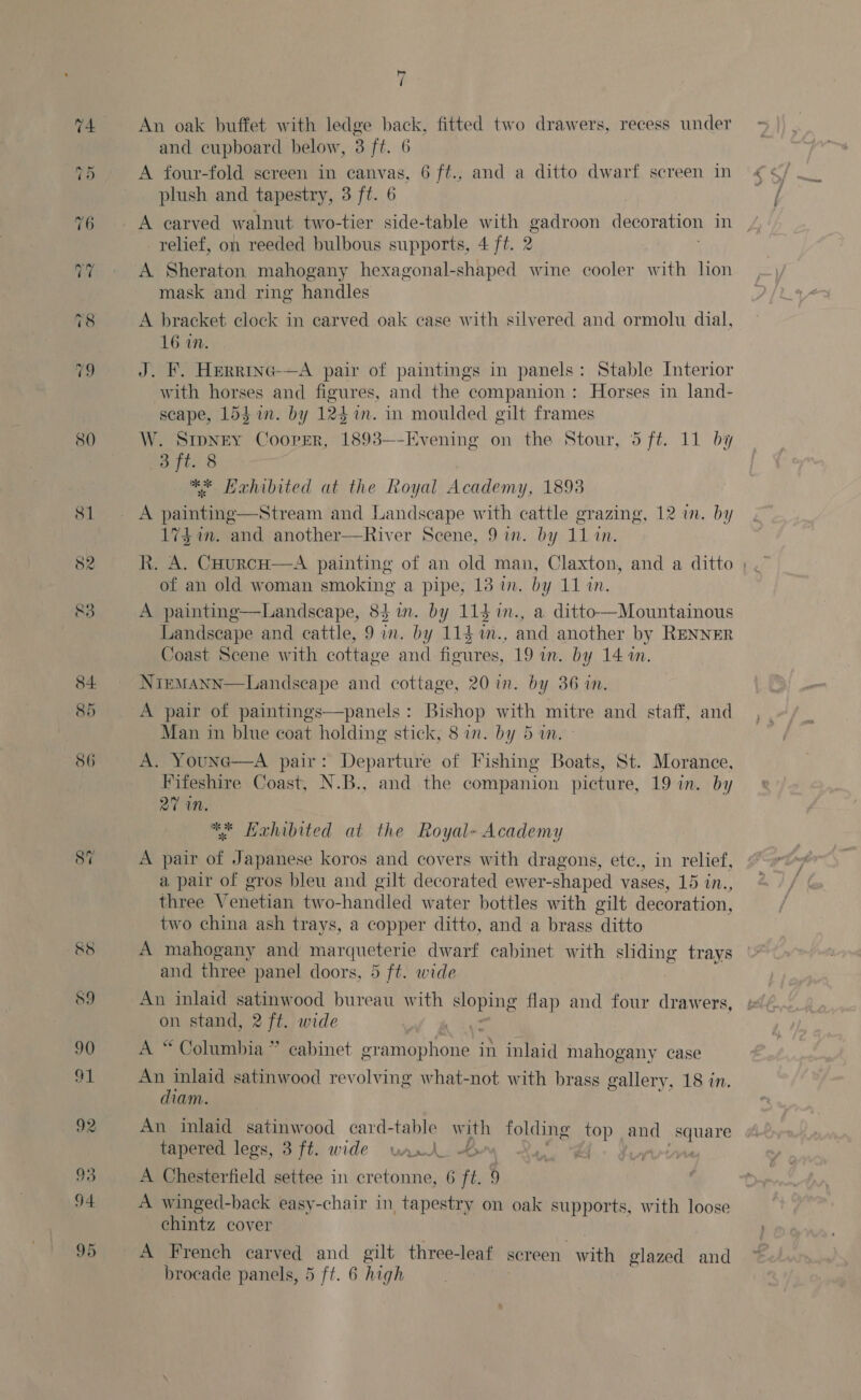 80 81 82 ,é Re 7 An oak buffet with ledge back, fitted two drawers, recess under and cupboard below, 3 ft. 6 A four-fold screen in canvas, 6 ft., and a ditto dwarf screen in plush and tapestry, 3 ft. 6 A carved walnut two-tier side-table with Leashes decoration in relief, on reeded bulbous supports, 4 ft. 2 A Sheraton mahogany hexagonal-shaped wine cooler with lion ‘i and ring handles A bracket clock in carved oak case with silvered and ormolu dial, 16 in. J. F. Herrinc-—A pair of paintings in panels: Stable Interior with horses and figures, and the companion: Horses in land- scape, L5him. by 124 in. in moulded gilt frames . SIDNEY Cooper, 1893-—-Evening on the Stour, 5 ft. 11 by 3 ft. 8 ** Hahibited at the Royal Academy, 1893 A painting—Stream and Landscape with cattle grazing, 12 in. by 17$ im. and another—River Scene, 9 in. by 11 in. R. A. Caourcn—A painting of an old man, Claxton, and a ditto | of an old woman smoking a pipe, 13 in. by 11 in. A painting—Landscape, 83 in. by 114 in., a ditto—Mountainous Landscape and cattle, 9 in. by 114 1m., and another by RENNER Coast Scene with cottage and figures, 19 in. by 14 an. NtemMann—Landscape and cottage, 20 in. by 36 in. A pair of paintings—panels: Bishop with mitre and staff, and Man in blue coat holding stick, 8 in. by 5 in. A. Youne—A pair: Departure of Fishing Boats, St. Morance, Fifeshire Coast, N.B., and the companion picture, 19 in. by 27 MN. ** Hahibited at the Royal- Academy A pair of Japanese koros and covers with dragons, ete., in relief, a pair of gros bleu and gilt decorated ewer-shaped vases, 15 in., three Venetian two-handled water bottles with gilt decoration, two china ash trays, a copper ditto, and a brass ditto A mahogany and ie dwarf cabinet with sliding trays and three panel doors, 5 ft. wide . An inlaid satinwood bureau with aa flap and four drawers, on stand, 2 ft. wide A “Columbia” cabinet gramophone in inlaid mahogany case An inlaid satinwood revolving what-not with brass gallery, 18 in. diam. An inlaid satinwood card-table with folding top and nan tapered legs, 3 ft. wide vant 4 A Chesterfield settee in cretonne, 6 ft. 9 A winged-back easy-chair in tapestry on oak supports, with loose chintz cover A French carved and gilt three-leaf screen. with glazed and
